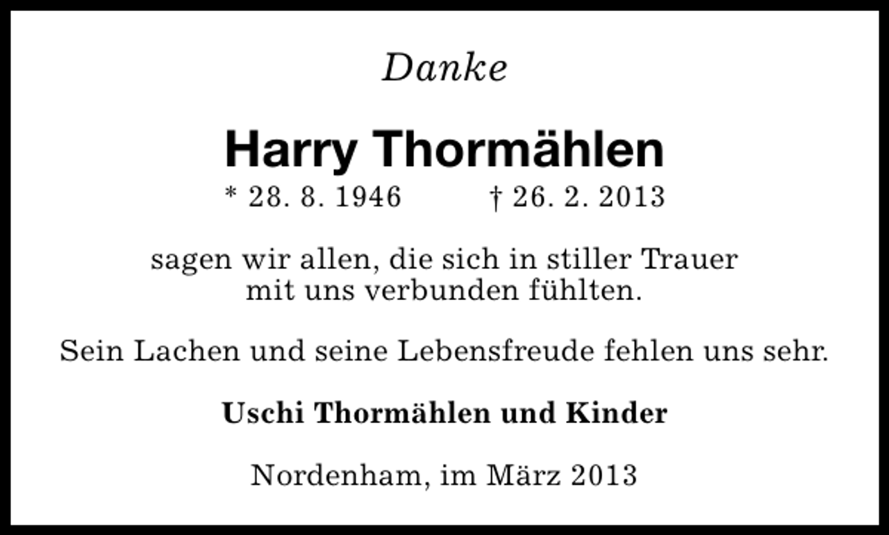<p>Danke</p>
<p>Harry Thormählen</p>
<p>* 28. 8. 1946</p>
<p>† 26. 2. 2013</p>
<p>sagen wir allen, die sich in stiller Trauer<br />mit uns verbunden fühlten.<br />Sein Lachen und seine Lebensfreude fehlen uns sehr.<br />Uschi Thormählen und Kinder<br />Nordenham, im März 2013</p>