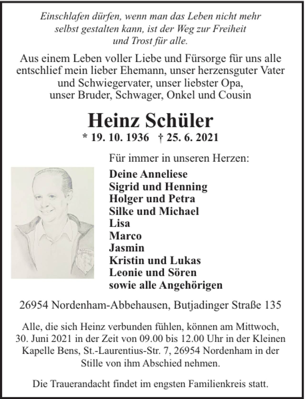<p>Einschlafen dürfen, wenn man das Leben nicht mehr<br />selbst gestalten kann, ist der Weg zur Freiheit<br />und Trost für alle.</p><p>Aus einem Leben voller Liebe und Fürsorge für uns alle<br />entschlief mein lieber Ehemann, unser herzensguter Vater<br />und Schwiegervater, unser liebster Opa,<br />unser Bruder, Schwager, Onkel und Cousin</p><p>Heinz Schüler</p><p>* 19. 10. 1936 † 25. 6. 2021<br />Für immer in unseren Herzen:<br />Deine Anneliese<br />Sigrid und Henning<br />Holger und Petra<br />Silke und Michael<br />Lisa<br />Marco<br />Jasmin<br />Kristin und Lukas<br />Leonie und Sören<br />sowie alle Angehörigen<br />26954 Nordenham-Abbehausen, Butjadinger Straße 135<br />Alle, die sich Heinz verbunden fühlen, können am Mittwoch,<br />30. Juni 2021 in der Zeit von 09.00 bis 12.00 Uhr in der Kleinen<br />Kapelle Bens, St.-Laurentius-Str. 7, 26954 Nordenham in der<br />Stille von ihm Abschied nehmen.<br />Die Trauerandacht findet im engsten Familienkreis statt.</p>