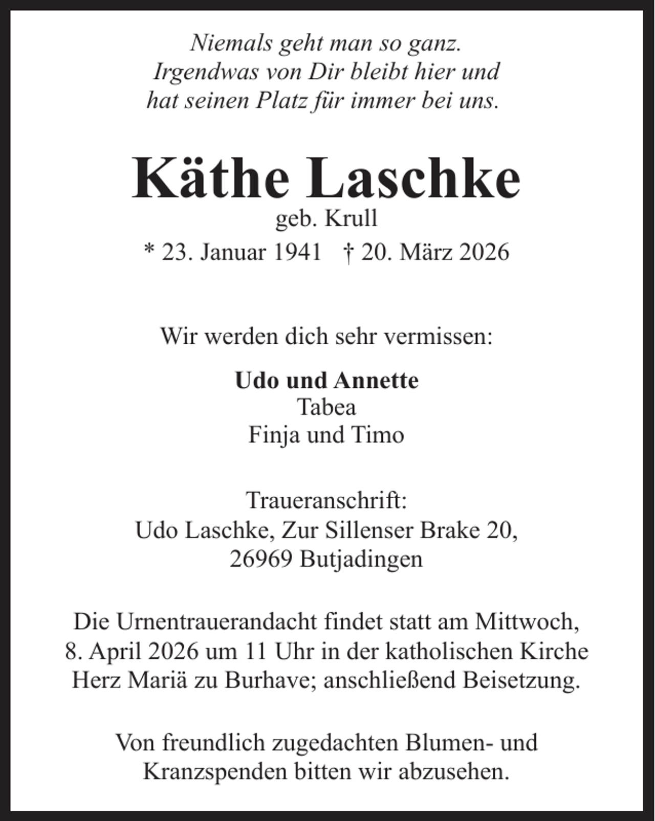 <p>Niemals geht man so ganz.<br />Irgendwas von Dir bleibt hier und<br />hat seinen Platz für immer bei uns.</p><p>Käthegeb.Laschke<br />Krull<br />* 23. Januar 1941 † 20. März 2026<br />Wir werden dich sehr vermissen:<br />Udo und Annette<br />Tabea<br />Finja und Timo<br />Traueranschrift:<br />Udo Laschke, Zur Sillenser Brake 20,<br />26969 Butjadingen<br />Die Urnentrauerandacht findet statt am Mittwoch,<br />8. April 2026 um 11 Uhr in der katholischen Kirche<br />Herz Mariä zu Burhave; anschließend Beisetzung.<br />Von freundlich zugedachten Blumen- und<br />Kranzspenden bitten wir abzusehen.</p>