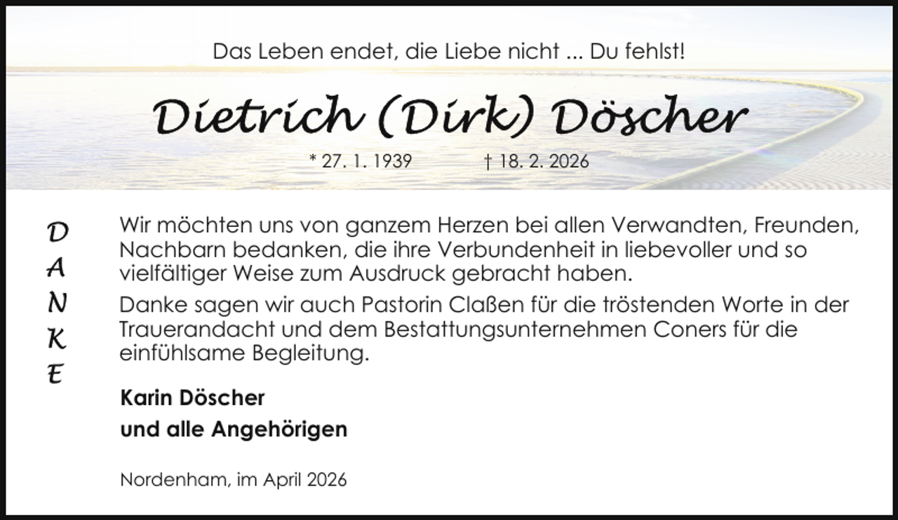 <p>Das Leben endet, die Liebe nicht ... Du fehlst!</p><p>* 27. 1. 1939</p><p>† 18. 2. 2026</p><p>Wir möchten uns von ganzem Herzen bei allen Verwandten, Freunden,<br />Nachbarn bedanken, die ihre Verbundenheit in liebevoller und so<br />vielfältiger Weise zum Ausdruck gebracht haben.<br />Danke sagen wir auch Pastorin Claßen für die tröstenden Worte in der<br />Trauerandacht und dem Bestattungsunternehmen Coners für die<br />einfühlsame Begleitung.<br />Karin Döscher<br />und alle Angehörigen<br />Nordenham, im April 2026</p>