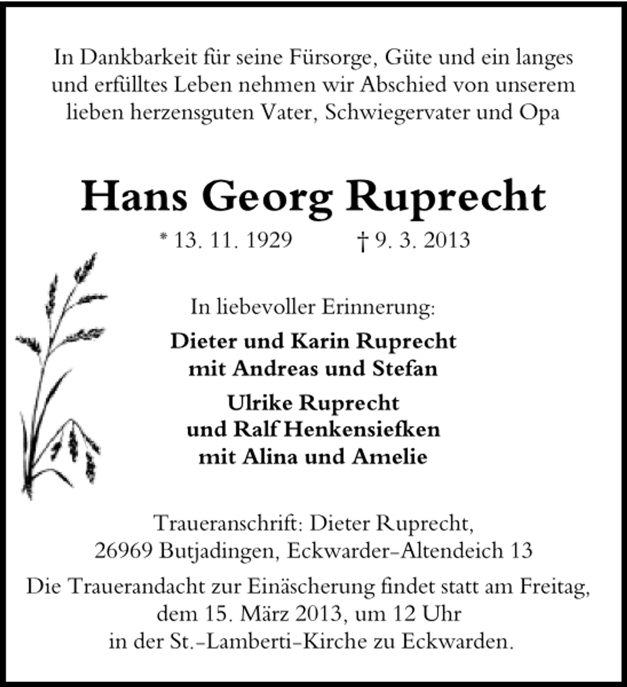<p>In Dankbarkeit für seine Fürsorge, Güte und ein langes<br />und erfülltes Leben nehmen wir Abschied von unserem<br />lieben herzensguten Vater, Schwiegervater und Opa</p><p>Hans Georg Ruprecht<br />* 13. 11. 1929</p><p>† 9. 3. 2013</p><p>In liebevoller Erinnerung:<br />Dieter und Karin Ruprecht<br />mit Andreas und Stefan<br />Ulrike Ruprecht<br />und Ralf Henkensiefken<br />mit Alina und Amelie<br />Traueranschrift: Dieter Ruprecht,<br />26969 Butjadingen, Eckwarder-Altendeich 13<br />Die Trauerandacht zur Einäscherung findet statt am Freitag,<br />dem 15. März 2013, um 12 Uhr<br />in der St.-Lamberti-Kirche zu Eckwarden.</p>