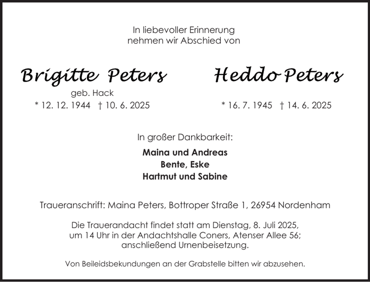 <p>In liebevoller Erinnerung<br />nehmen wir Abschied von</p>
<p>geb. Hack</p>
<p>* 12. 12. 1944 † 10. 6. 2025</p>
<p>* 16. 7. 1945 † 14. 6. 2025</p>
<p>In großer Dankbarkeit:<br />Maina und Andreas<br />Bente, Eske<br />Hartmut und Sabine<br />Traueranschrift: Maina Peters, Bottroper Straße 1, 26954 Nordenham<br />Die Trauerandacht findet statt am Dienstag, 8. Juli 2025,<br />um 14 Uhr in der Andachtshalle Coners, Atenser Allee 56;<br />anschließend Urnenbeisetzung.<br />Von Beileidsbekundungen an der Grabstelle bitten wir abzusehen.</p>