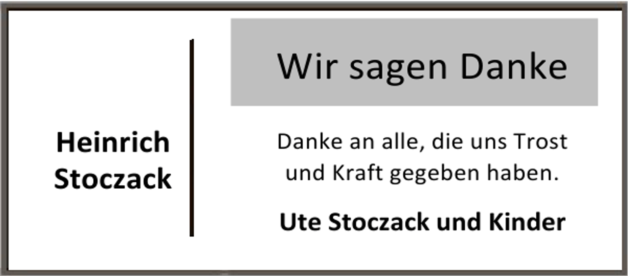 <p>Wir sagen Danke<br />Heinrich<br />Stoczack</p><p>Danke an alle, die uns Trost<br />und Kraft gegeben haben.</p><p>Ute Stoczack und Kinder</p>