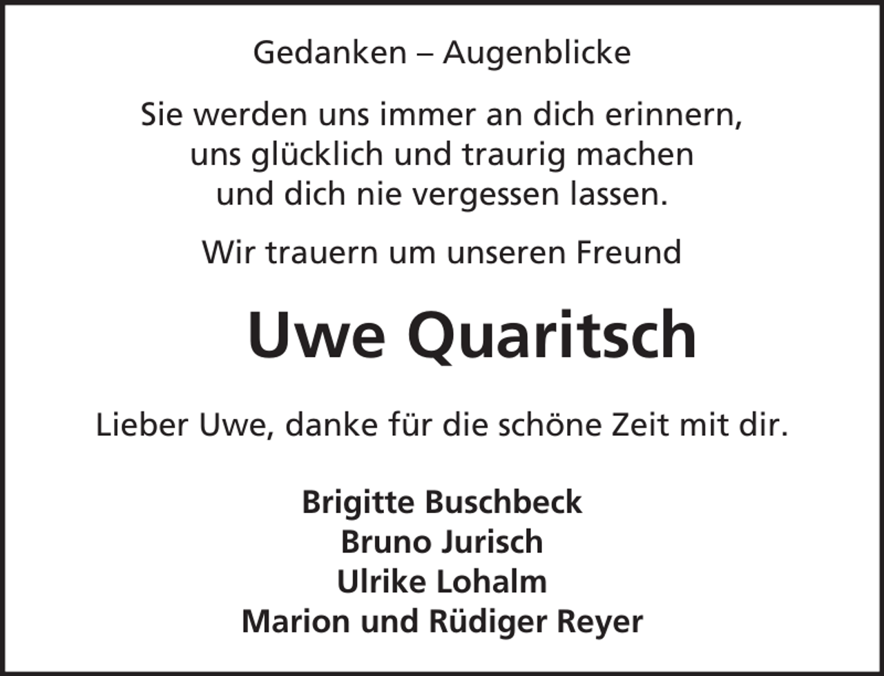 <p>Gedanken – Augenblicke<br />Sie werden uns immer an dich erinnern,<br />uns glücklich und traurig machen<br />und dich nie vergessen lassen.<br />Wir trauern um unseren Freund</p><p>Uwe Quaritsch<br />Lieber Uwe, danke für die schöne Zeit mit dir.<br />Brigitte Buschbeck<br />Bruno Jurisch<br />Ulrike Lohalm<br />Marion und Rüdiger Reyer</p>