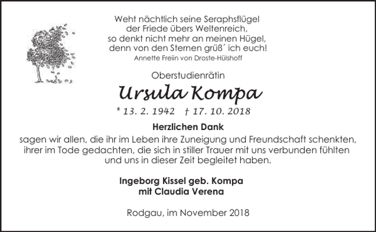 <p>Weht nächtlich seine Seraphsflügel<br />der Friede übers Weltenreich,<br />so denkt nicht mehr an meinen Hügel,<br />denn von den Sternen grüß´ ich euch!<br />Annette Freiin von Droste-Hülshoff</p><p>Oberstudienrätin</p><p>* 13. 2. 1942</p><p>† 17. 10. 2018</p><p>Herzlichen Dank<br />sagen wir allen, die ihr im Leben ihre Zuneigung und Freundschaft schenkten,<br />ihrer im Tode gedachten, die sich in stiller Trauer mit uns verbunden fühlten<br />und uns in dieser Zeit begleitet haben.</p><p>Ingeborg Kissel geb. Kompa<br />mit Claudia Verena<br />Rodgau, im November 2018</p>