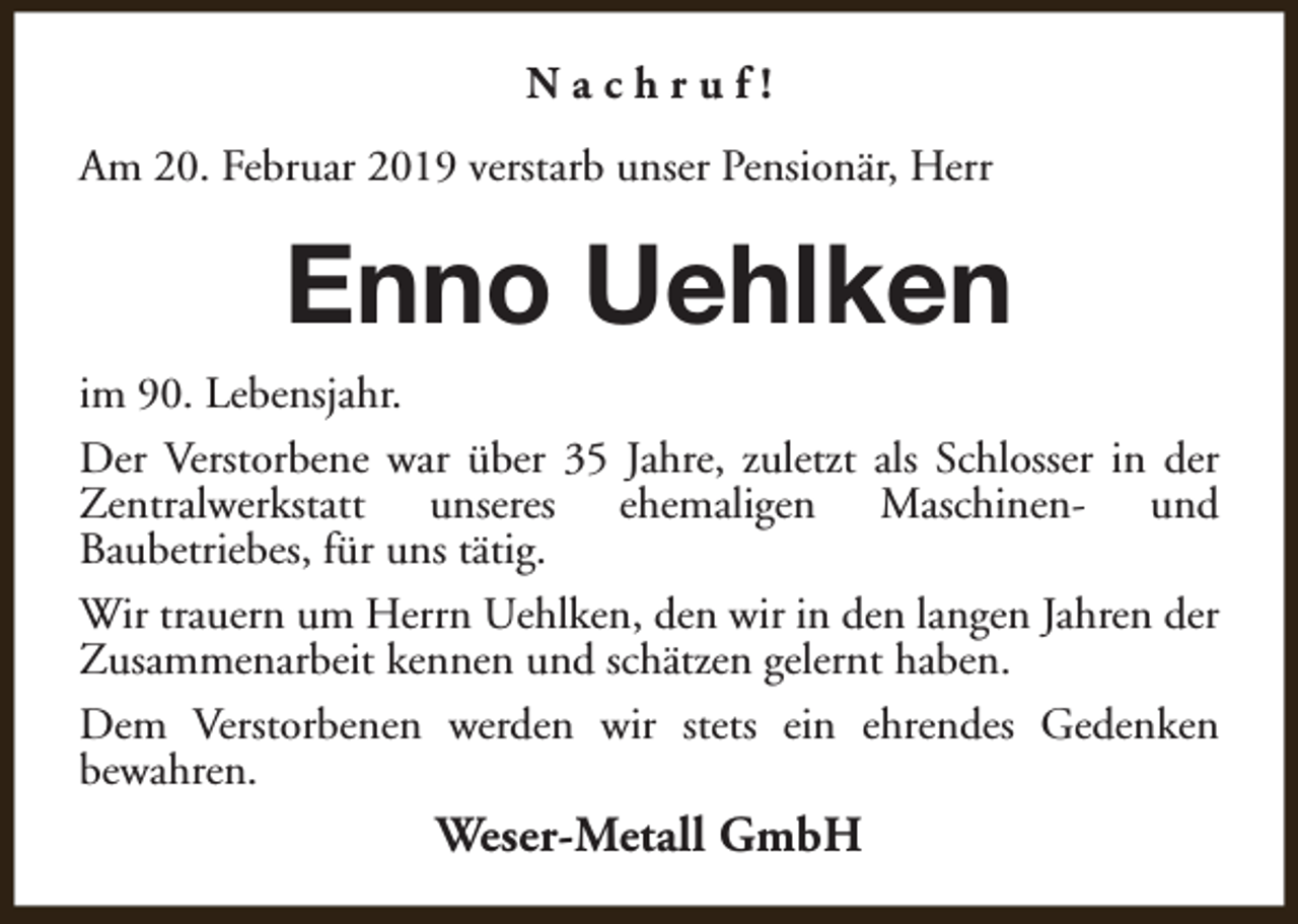 <p>Nachruf!<br />Am 20. Februar 2019 verstarb unser Pensionär, Herr</p><p>Enno Uehlken<br />im 90. Lebensjahr.<br />Der Verstorbene war über 35 Jahre, zuletzt als Schlosser in der<br />Zentralwerkstatt unseres ehemaligen Maschinen- und<br />Baubetriebes, für uns tätig.<br />Wir trauern um Herrn Uehlken, den wir in den langen Jahren der<br />Zusammenarbeit kennen und schätzen gelernt haben.<br />Dem Verstorbenen werden wir stets ein ehrendes Gedenken<br />bewahren.</p><p>Weser-Metall GmbH</p>