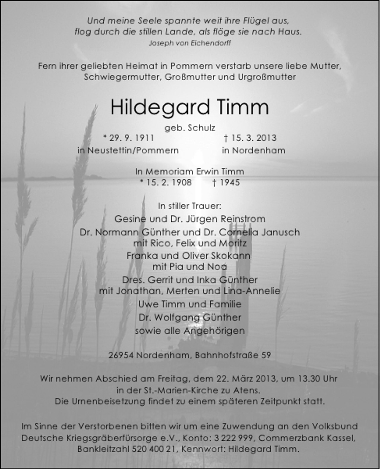 <p>Und meine Seele spannte weit ihre Flügel aus,<br />flog durch die stillen Lande, als flöge sie nach Haus.<br />Joseph von Eichendorff</p><p>Fern ihrer geliebten Heimat in Pommern verstarb unsere liebe Mutter,<br />Schwiegermutter, Großmutter und Urgroßmutter</p><p>Hildegard Timm</p><p>geb. Schulz<br />* 29. 9. 1911<br />† 15. 3. 2013<br />in Neustettin/Pommern<br />in Nordenham<br />In Memoriam Erwin Timm<br />* 15. 2. 1908<br />† 1945<br />In stiller Trauer:</p><p>Gesine und Dr. Jürgen Reinstrom<br />Dr. Normann Günther und Dr. Cornelia Janusch<br />mit Rico, Felix und Moritz<br />Franka und Oliver Skokann<br />mit Pia und Noa<br />Dres. Gerrit und Inka Günther<br />mit Jonathan, Merten und Lina-Annelie<br />Uwe Timm und Familie<br />Dr. Wolfgang Günther<br />sowie alle Angehörigen<br />26954 Nordenham, Bahnhofstraße 59<br />Wir nehmen Abschied am Freitag, dem 22. März 2013, um 13.30 Uhr<br />in der St.-Marien-Kirche zu Atens.<br />Die Urnenbeisetzung findet zu einem späteren Zeitpunkt statt.<br />Im Sinne der Verstorbenen bitten wir um eine Zuwendung an den Volksbund<br />Deutsche Kriegsgräberfürsorge e.V., Konto: 3 222 999, Commerzbank Kassel,<br />Bankleitzahl 520 400 21, Kennwort: Hildegard Timm.</p>