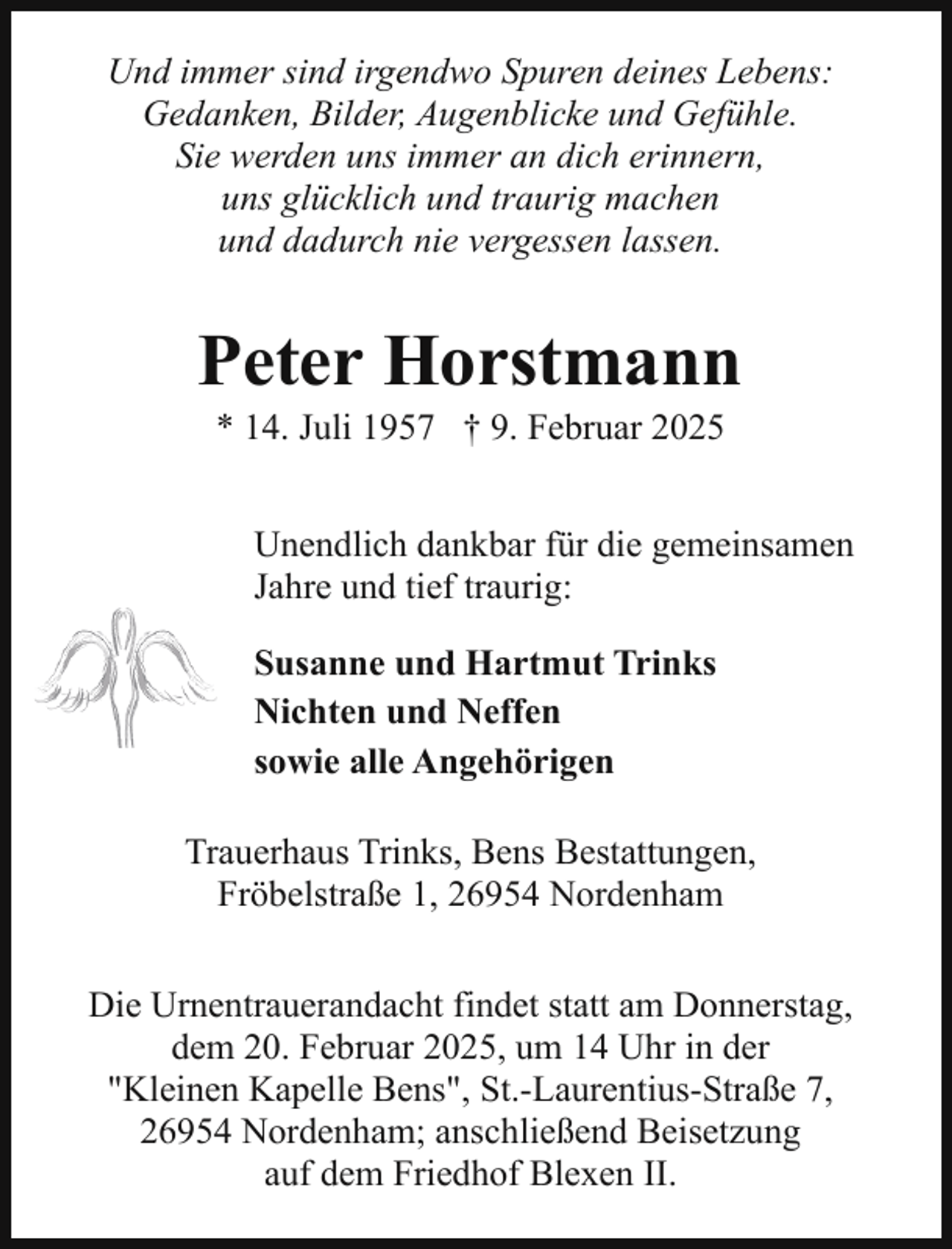 <p>Und immer sind irgendwo Spuren deines Lebens:<br />Gedanken, Bilder, Augenblicke und Gefühle.<br />Sie werden uns immer an dich erinnern,<br />uns glücklich und traurig machen<br />und dadurch nie vergessen lassen.</p><p>Peter Horstmann<br />* 14. Juli 1957 † 9. Februar 2025</p><p>Unendlich dankbar für die gemeinsamen<br />Jahre und tief traurig:<br />Susanne und Hartmut Trinks<br />Nichten und Neffen<br />sowie alle Angehörigen<br />Trauerhaus Trinks, Bens Bestattungen,<br />Fröbelstraße 1, 26954 Nordenham<br />Die Urnentrauerandacht findet statt am Donnerstag,<br />dem 20. Februar 2025, um 14 Uhr in der<br />"Kleinen Kapelle Bens", St.-Laurentius-Straße 7,<br />26954 Nordenham; anschließend Beisetzung<br />auf dem Friedhof Blexen II.</p>