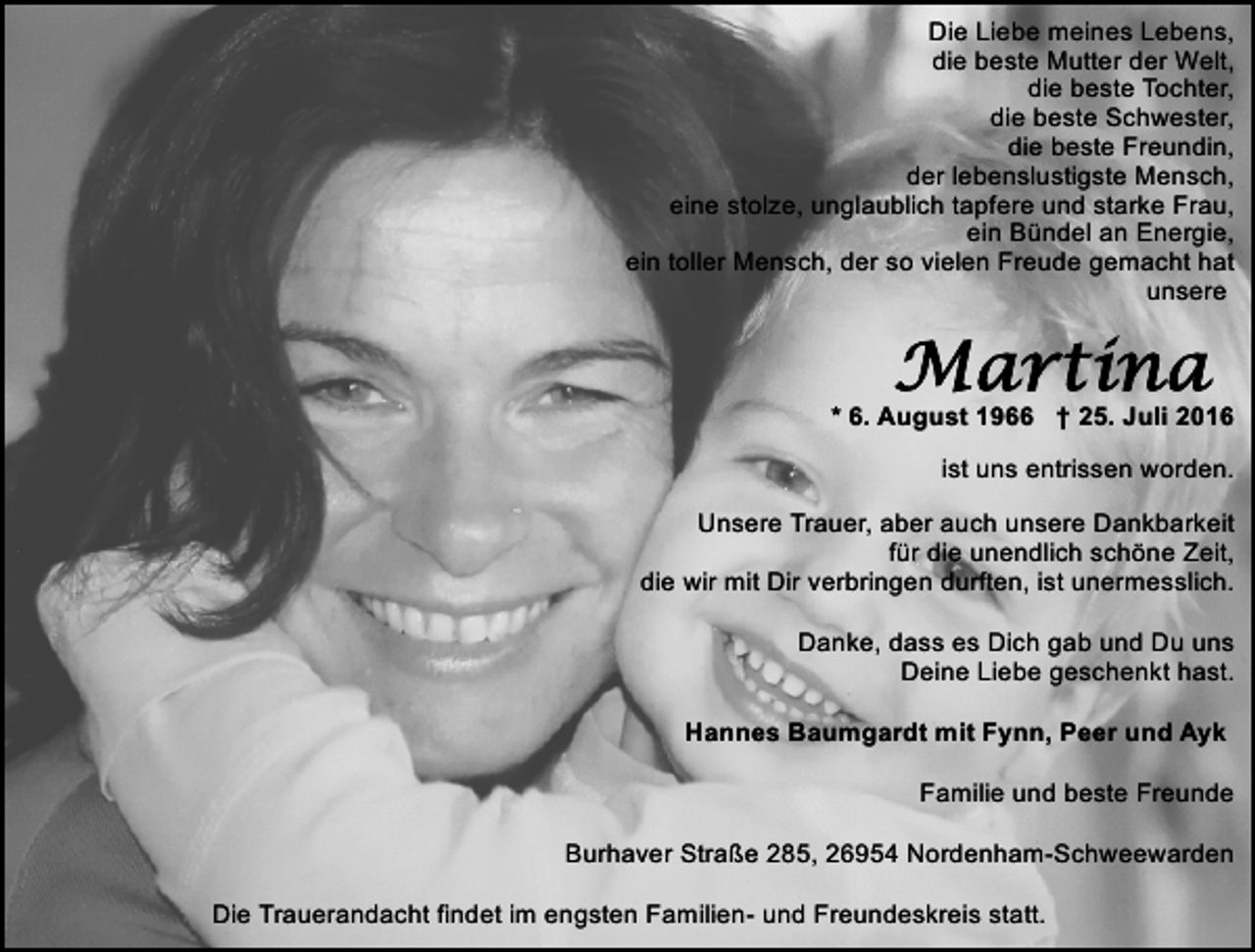 <p>Die Liebe meines Lebens,<br />die beste Mutter der Welt,<br />die beste Tochter,<br />die beste Schwester,<br />die beste Freundin,<br />der lebenslustigste Mensch,<br />eine stolze, unglaublich tapfere und starke Frau,<br />ein Bündel an Energie,<br />ein toller Mensch, der so vielen Freude gemacht hat<br />unsere</p>
<p>* 6. August 1966 † 25. Juli 2016<br />ist uns entrissen worden.<br />Unsere Trauer, aber auch unsere Dankbarkeit<br />für die unendlich schöne Zeit,<br />die wir mit Dir verbringen durften, ist unermesslich.<br />Danke, dass es Dich gab und Du uns<br />Deine Liebe geschenkt hast.<br />Hannes Baumgardt mit Fynn, Peer und Ayk<br />Familie und beste Freunde<br />Burhaver Straße 285, 26954 Nordenham-Schweewarden<br />Die Trauerandacht findet im engsten Familien- und Freundeskreis statt.</p>