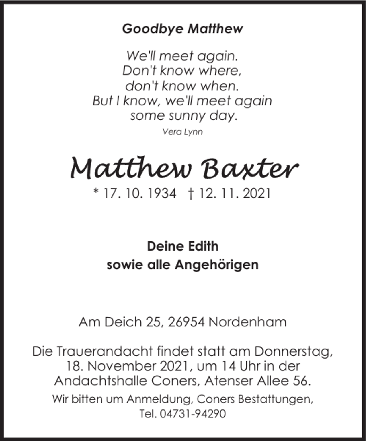 <p>Goodbye Matthew<br />We'll meet again.<br />Don't know where,<br />don't know when.<br />But I know, we'll meet again<br />some sunny day.<br />Vera Lynn</p>
<p>* 17. 10. 1934 † 12. 11. 2021</p>
<p>Deine Edith<br />sowie alle Angehörigen</p>
<p>Am Deich 25, 26954 Nordenham<br />Die Trauerandacht findet statt am Donnerstag,<br />18. November 2021, um 14 Uhr in der<br />Andachtshalle Coners, Atenser Allee 56.<br />Wir bitten um Anmeldung, Coners Bestattungen,<br />Tel. 04731-94290</p>