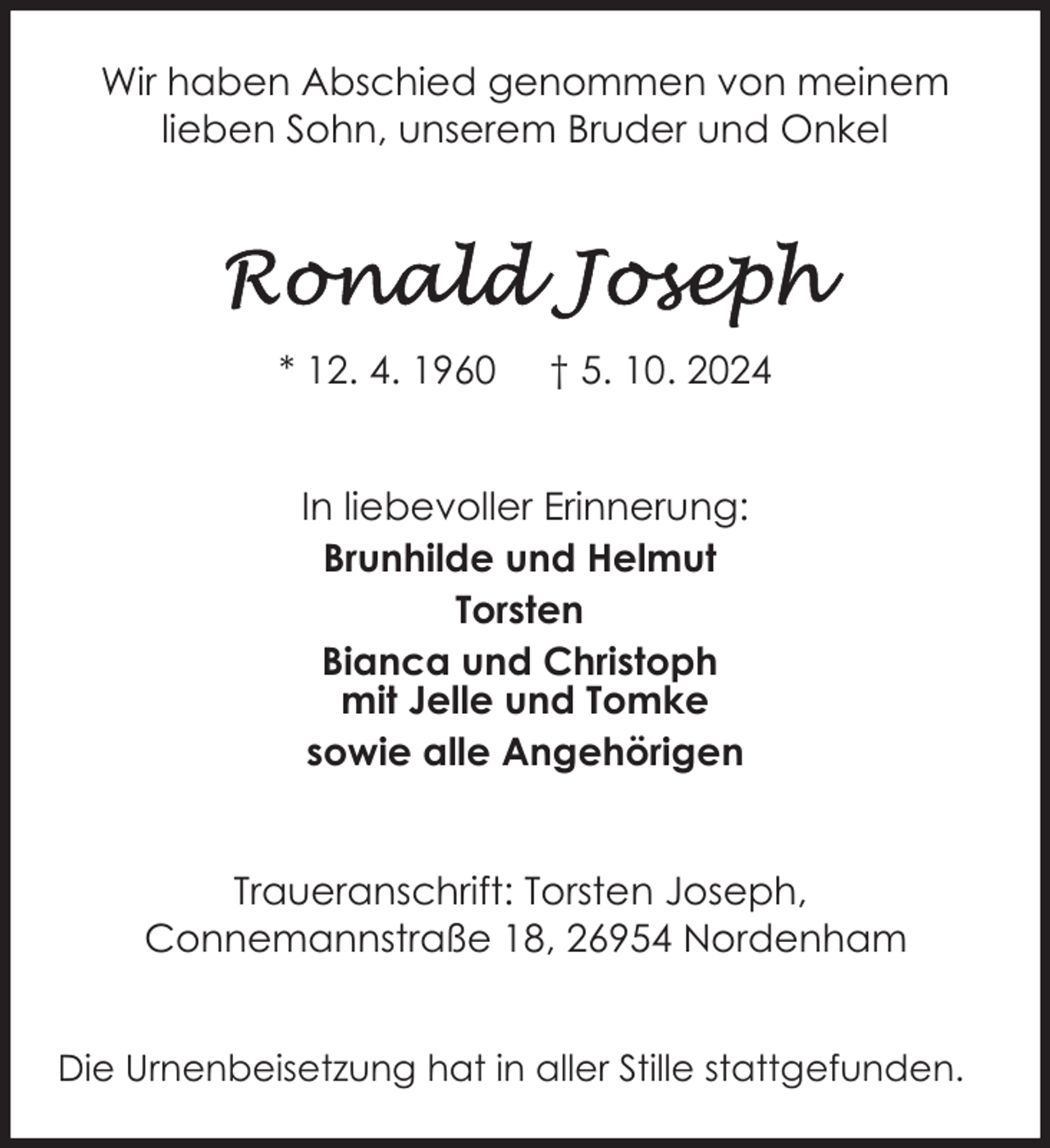 <p>Wir haben Abschied genommen von meinem<br />lieben Sohn, unserem Bruder und Onkel</p>
<p>* 12. 4. 1960</p>
<p>† 5. 10. 2024</p>
<p>In liebevoller Erinnerung:<br />Brunhilde und Helmut<br />Torsten<br />Bianca und Christoph<br />mit Jelle und Tomke<br />sowie alle Angehörigen<br />Traueranschrift: Torsten Joseph,<br />Connemannstraße 18, 26954 Nordenham<br />Die Urnenbeisetzung hat in aller Stille stattgefunden.</p>