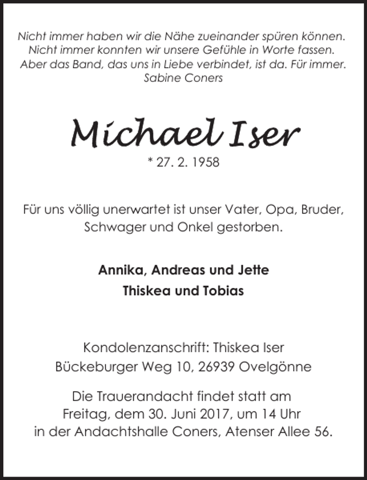 <p>Nicht immer haben wir die Nähe zueinander spüren können.<br />Nicht immer konnten wir unsere Gefühle in Worte fassen.<br />Aber das Band, das uns in Liebe verbindet, ist da. Für immer.<br />Sabine Coners</p><p>* 27. 2. 1958<br />r artet ist unser Vater, Opa, Bruder,<br />Für uns völlig unerw<br />Schwager und Onkel gestorben.</p><p>Annika, Andreas und Jette<br />Thiskea und Tobias</p><p>Kondolenzanschrift: Thiskea Iser<br />Bückeburger Weg 10, 26939 Ovelgönne<br />Bückeburger Weg 10, 26939 Ovelgönne<br />Die Trauerandacht findet statt am<br />Freitag, dem 30. Juni 2017, um 14 Uhr<br />in der Andachtshalle Coners, Atenser Allee 56.</p>
