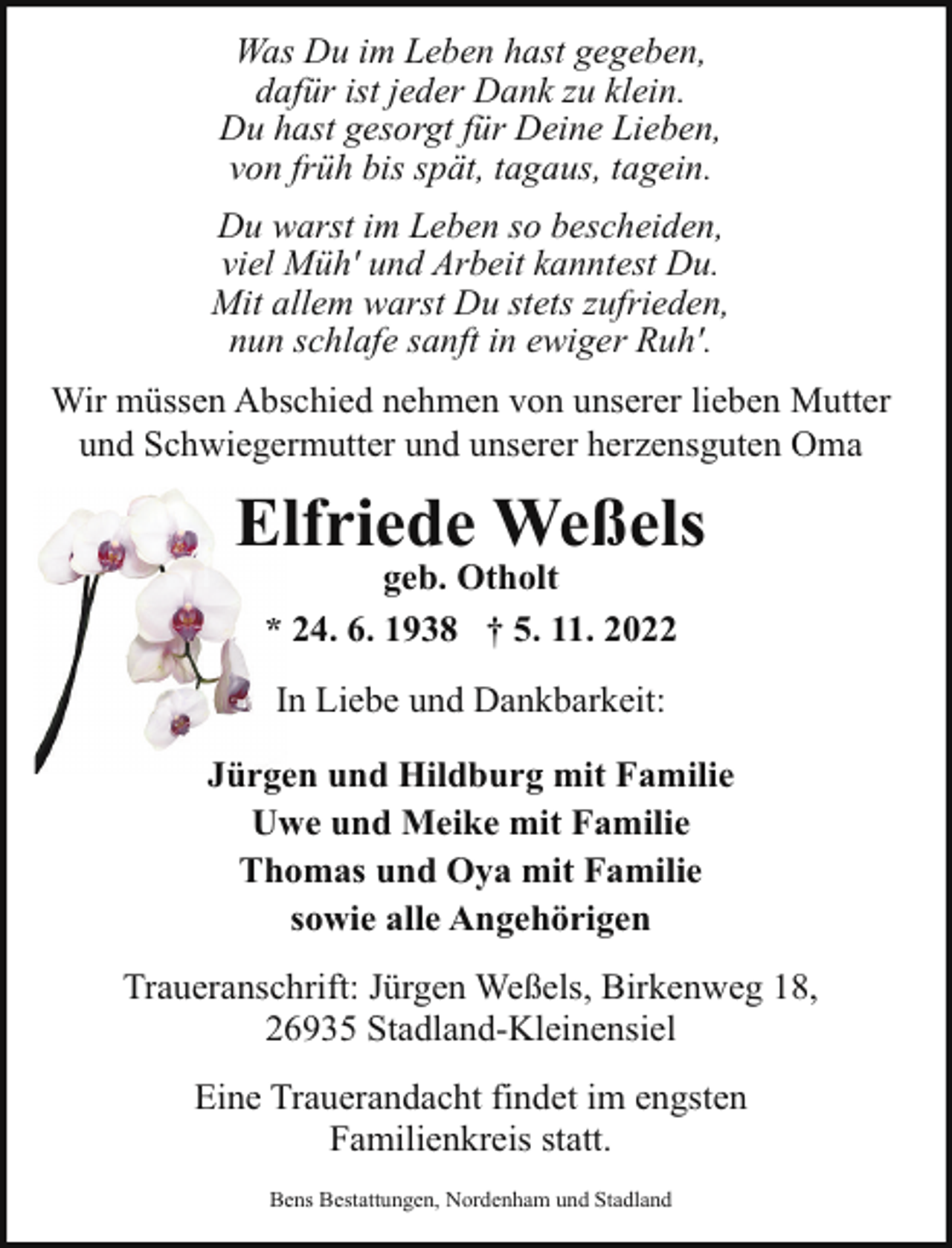 <p>Was Du im Leben hast gegeben,<br />dafür ist jeder Dank zu klein.<br />Du hast gesorgt für Deine Lieben,<br />von früh bis spät, tagaus, tagein.<br />Du warst im Leben so bescheiden,<br />viel Müh' und Arbeit kanntest Du.<br />Mit allem warst Du stets zufrieden,<br />nun schlafe sanft in ewiger Ruh'.<br />Wir müssen Abschied nehmen von unserer lieben Mutter<br />und Schwiegermutter und unserer herzensguten Oma</p><p>Ellfriede Weßels<br />geb. Otholt<br />* 24. 6. 1938 † 5. 11. 2022<br />In Liebe und Dankbarkeit:<br />Jürgen und Hildburg mit Familie<br />Uwe und Meike mit Familie<br />Thomas und Oya mit Familie<br />sowie alle Angehörigen<br />Traueranschrift: Jürgen Weßels, Birkenweg 18,<br />26935 Stadland-Kleinensiel<br />Eine Trauerandacht findet im engsten<br />Familienkreis statt.<br />Bens Bestattungen, Nordenham und Stadland</p>