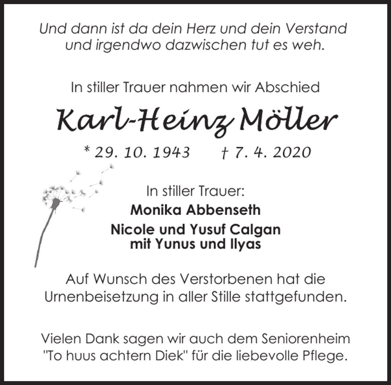 <p>Und dann ist da dein Herz und dein Verstand<br />und irgendwo dazwischen tut es weh.<br />In stiller Trauer nahmen wir Abschied</p><p>* 29. 10. 1943</p><p>† 7. 4. 2020</p><p>In stiller Trauer:<br />Monika Abbenseth<br />Nicole und Yusuf Calgan<br />mit Yunus und Ilyas<br />Auf Wunsch des Verstorbenen hat die<br />Urnenbeisetzung in aller Stille stattgefunden.<br />Vielen Dank sagen wir auch dem Seniorenheim<br />"To huus achtern Diek" für die liebevolle Pflege.</p>