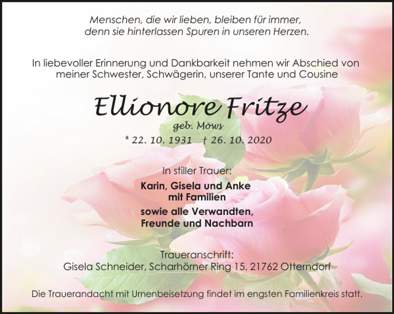 <p>Menschen, die wir lieben, bleiben für immer,<br />denn sie hinterlassen Spuren in unseren Herzen.<br />In liebevoller Erinnerung und Dankbarkeit nehmen wir Abschied von<br />meiner Schwester, Schwägerin, unserer Tante und Cousine</p><p>Ellionore Fritze<br />geb. Möws</p><p>* 22. 10. 1931</p><p>† 26. 10. 2020</p><p>In stiller Trauer:<br />Karin, Gisela und Anke<br />mit Familien<br />sowie alle Verwandten,<br />Freunde und Nachbarn<br />Traueranschrift:<br />Gisela Schneider, Scharhörner Ring 15, 21762 Otterndorf<br />Die Trauerandacht mit Urnenbeisetzung findet im engsten Familienkreis statt.</p>