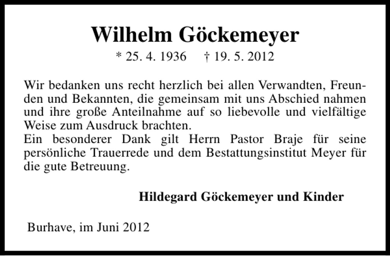 <p>Wilhelm Göckemeyer<br />* 25. 4. 1936</p><p>† 19. 5. 2012</p><p>Wir bedanken uns recht herzlich bei allen Verwandten, Freunden und Bekannten, die gemeinsam mit uns Abschied nahmen<br />und ihre große Anteilnahme auf so liebevolle und vielfältige<br />Weise zum Ausdruck brachten.<br />Ein besonderer Dank gilt Herrn Pastor Braje für seine<br />persönliche Trauerrede und dem Bestattungsinstitut Meyer für<br />die gute Betreuung.<br />Hildegard Göckemeyer und Kinder<br />Burhave, im Juni 2012</p>