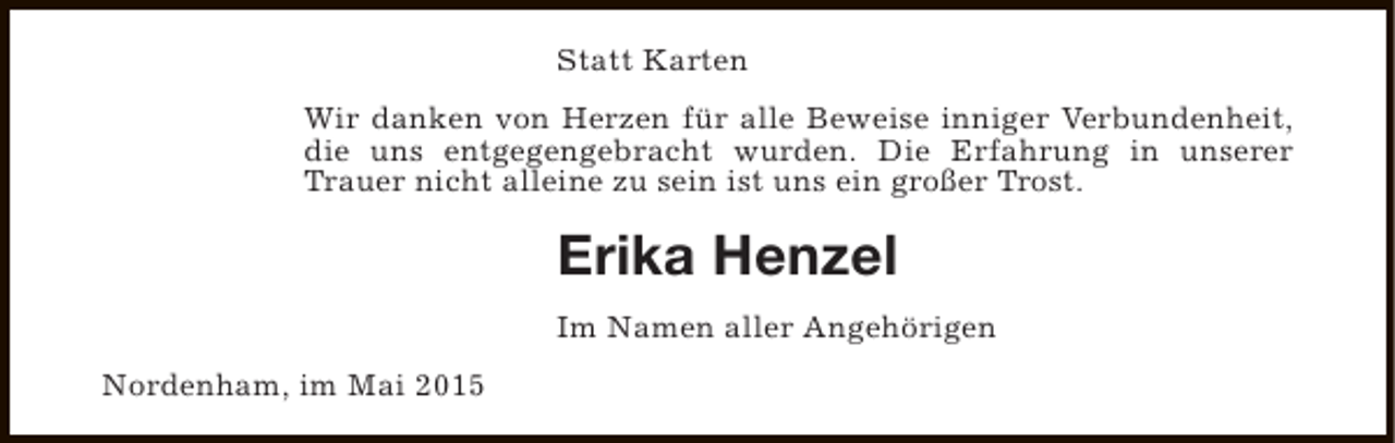 <p>Statt Karten<br />Wir danken von Herzen für alle Beweise inniger Verbundenheit,<br />die uns entgegengebracht wurden. Die Erfahrung in unserer<br />Trauer nicht alleine zu sein ist uns ein großer Trost.</p><p>Erika Henzel<br />Im Namen aller Angehörigen<br />Nordenham, im Mai 2015</p>