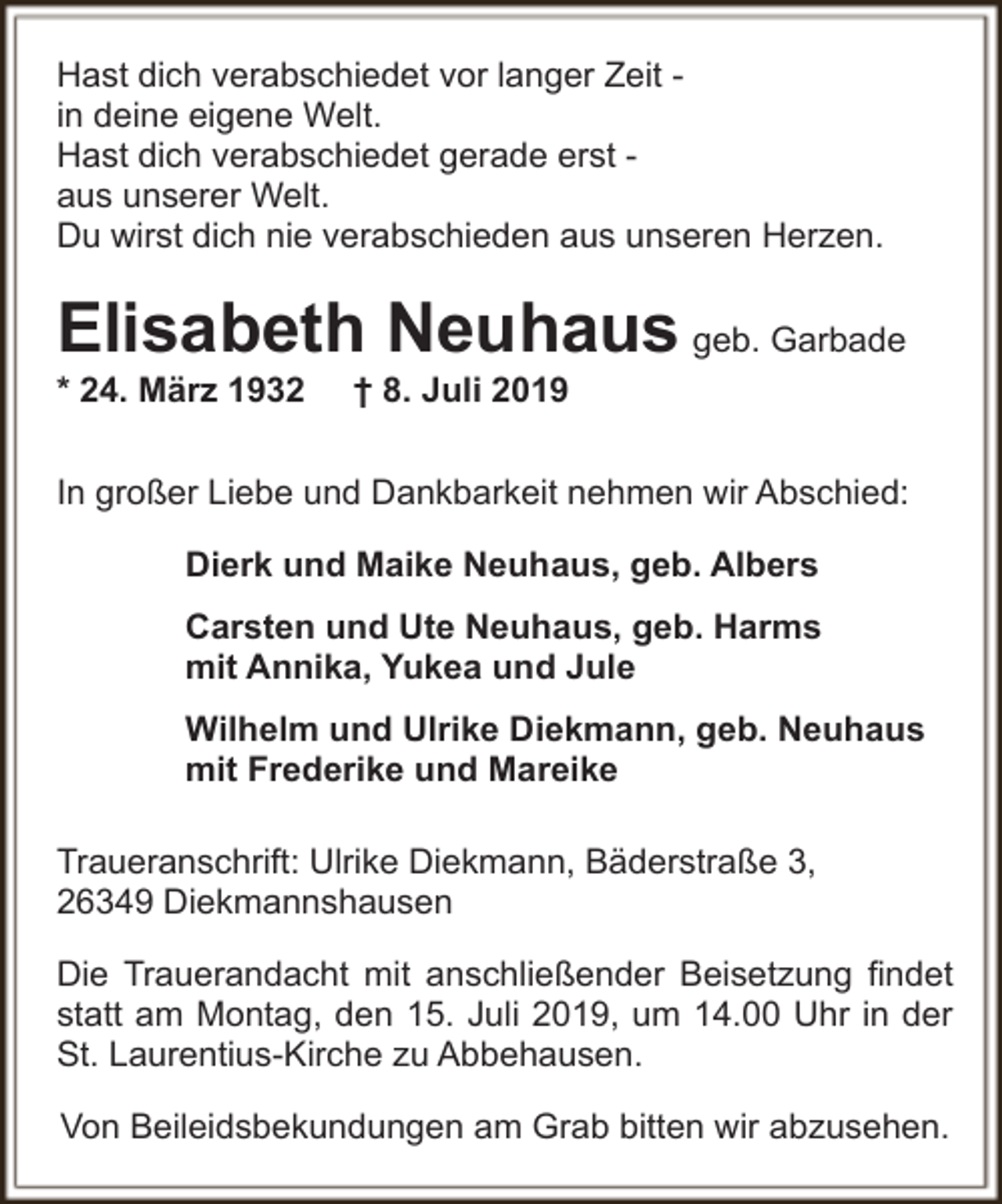 <p>Hast dich verabschiedet vor langer Zeit in deine eigene Welt.<br />Hast dich verabschiedet gerade erst aus unserer Welt.<br />Du wirst dich nie verabschieden aus unseren Herzen.</p><p>Elisabeth Neuhaus geb. Garbade</p><p>* 24. März 1932</p><p>† 8. Juli 2019</p><p>In großer Liebe und Dankbarkeit nehmen wir Abschied:<br />Dierk und Maike Neuhaus, geb. Albers<br />Carsten und Ute Neuhaus, geb. Harms<br />mit Annika, Yukea und Jule<br />Wilhelm und Ulrike Diekmann, geb. Neuhaus<br />mit Frederike und Mareike<br />Traueranschrift: Ulrike Diekmann, Bäderstraße 3,<br />26349 Diekmannshausen<br />Die Trauerandacht mit anschließender Beisetzung findet<br />statt am Montag, den 15. Juli 2019, um 14.00 Uhr in der<br />St. Laurentius-Kirche zu Abbehausen.<br />Von Beileidsbekundungen am Grab bitten wir abzusehen.</p>