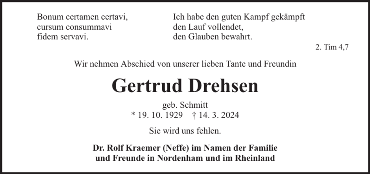 <p>Bonum certamen certavi,<br />cursum consummavi<br />fidem servavi.</p><p>Ich habe den guten Kampf gekämpft<br />den Lauf vollendet,<br />den Glauben bewahrt.</p><p>Wir nehmen Abschied von unserer lieben Tante und Freundin</p><p>Gertrud Drehsen<br />geb. Schmitt<br />* 19. 10. 1929 † 14. 3. 2024<br />Sie wird uns fehlen.<br />Dr. Rolf Kraemer (Neffe) im Namen der Familie<br />und Freunde in Nordenham und im Rheinland</p><p>2. Tim 4,7</p>