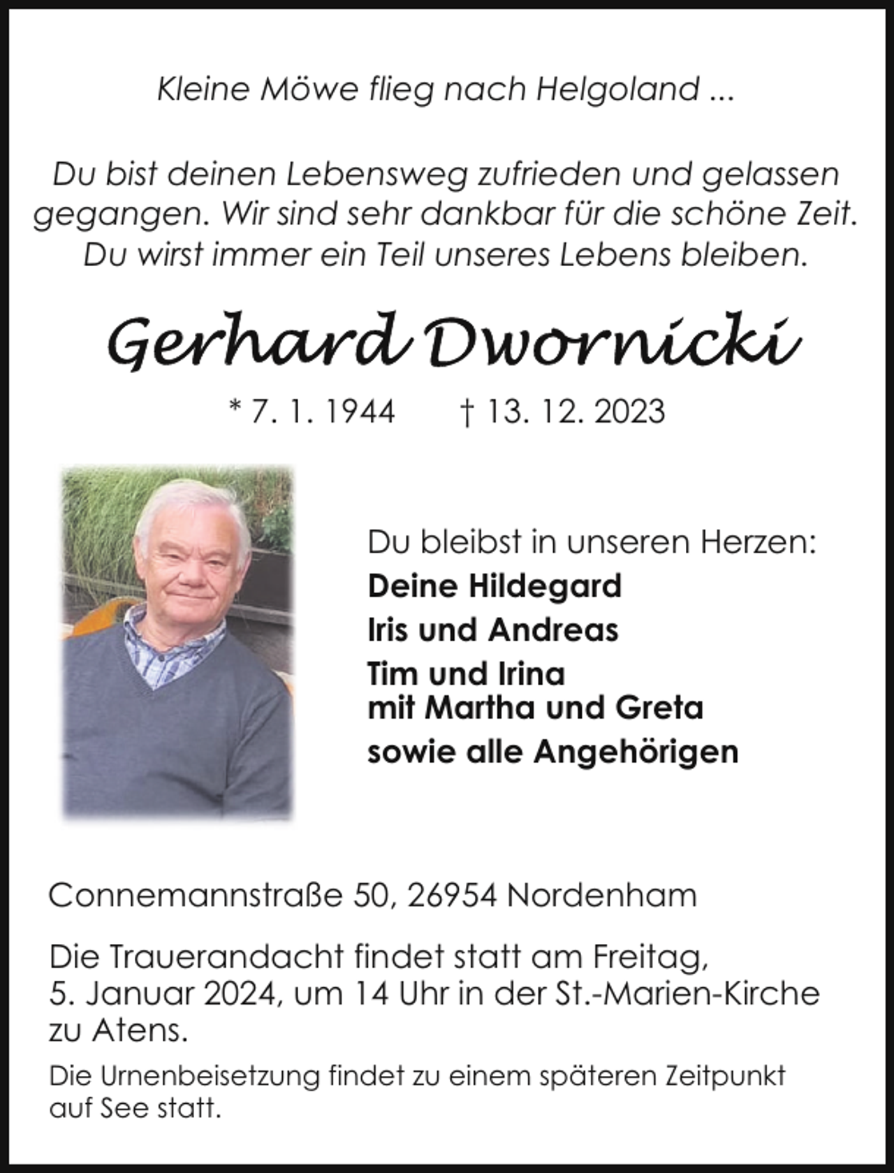 <p>Kleine Möwe flieg nach Helgoland ...<br />Du bist deinen Lebensweg zufrieden und gelassen<br />gegangen. Wir sind sehr dankbar für die schöne Zeit.<br />Du wirst immer ein Teil unseres Lebens bleiben.</p><p>* 7. 1. 1944</p><p>† 13. 12. 2023</p><p>Du bleibst in unseren Herzen:<br />Deine Hildegard<br />Iris und Andreas<br />Tim und Irina<br />mit Martha und Greta<br />sowie alle Angehörigen</p><p>Connemannstraße 50, 26954 Nordenham<br />Die Trauerandacht findet statt am Freitag,<br />5. Januar 2024, um 14 Uhr in der St.-Marien-Kirche<br />zu Atens.<br />Die Urnenbeisetzung findet zu einem späteren Zeitpunkt<br />auf See statt.</p>