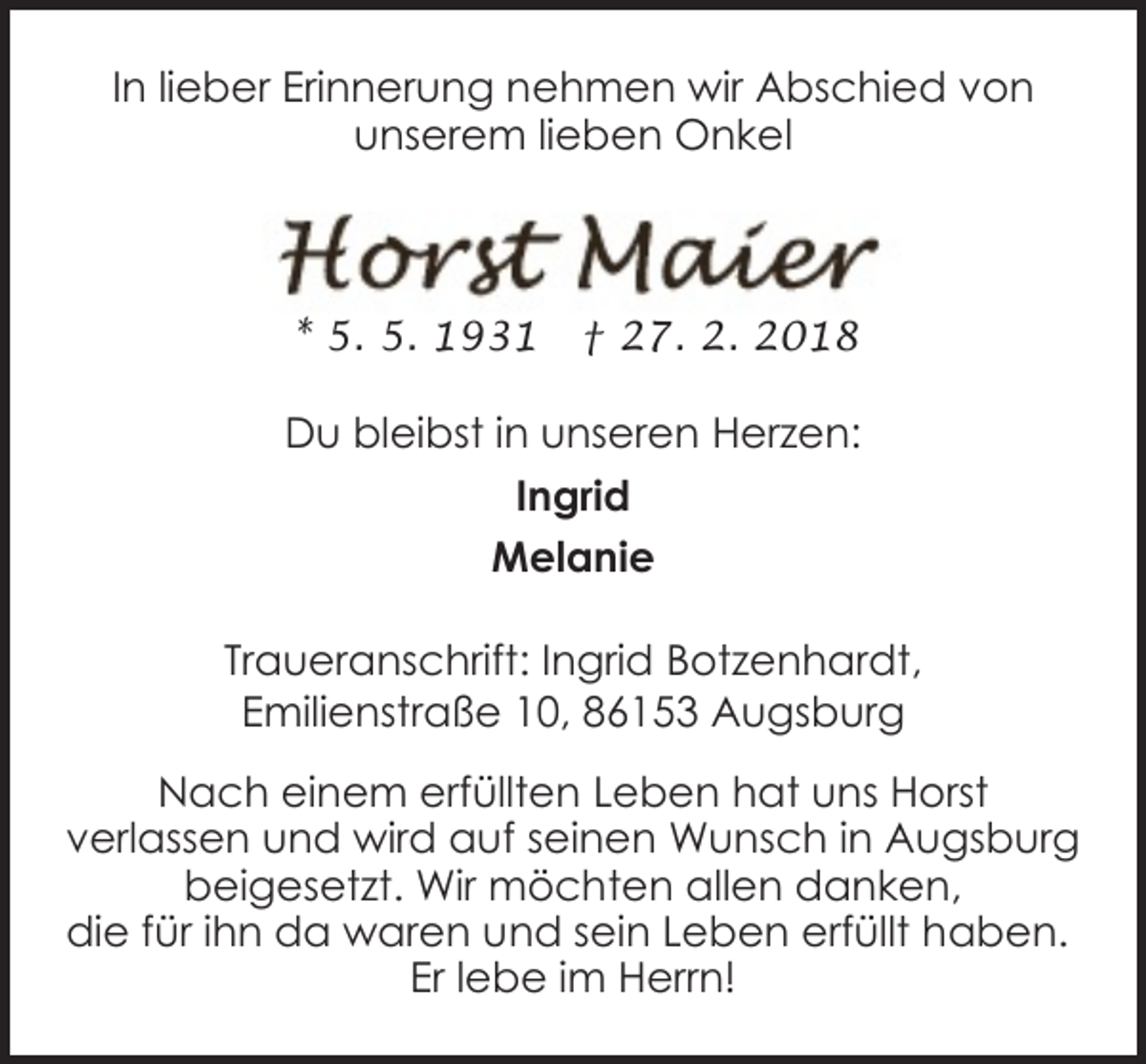 <p>In lieber Erinnerung nehmen wir Abschied von<br />unserem lieben Onkel</p><p>* 5. 5. 1931</p><p>† 27. 2. 2018</p><p>Du bleibst in unseren Herzen:<br />Ingrid<br />Melanie<br />Traueranschrift: Ingrid Botzenhardt,<br />Emilienstraße 10, 86153 Augsburg<br />Nach einem erfüllten Leben hat uns Horst<br />verlassen und wird auf seinen Wunsch in Augsburg<br />beigesetzt. Wir möchten allen danken,<br />die für ihn da waren und sein Leben erfüllt haben.<br />Er lebe im Herrn!</p>