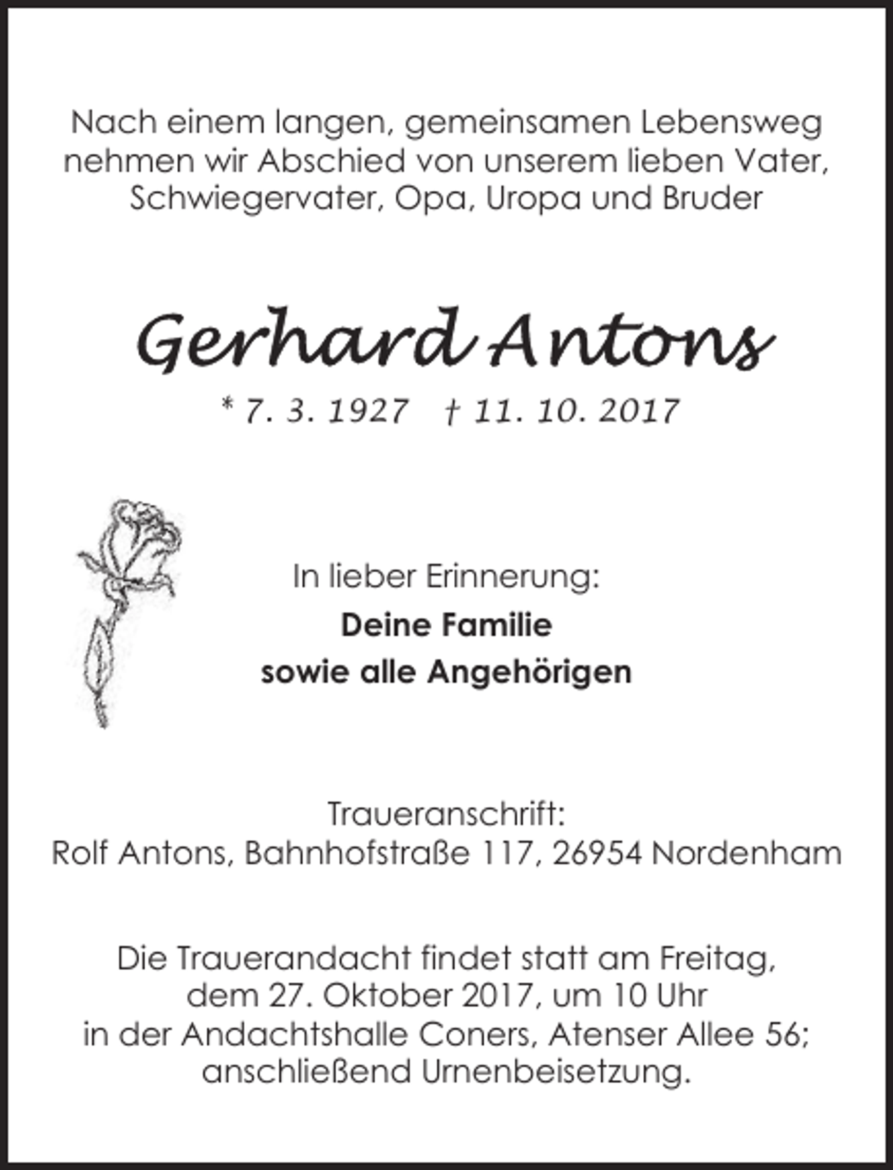 <p>Nach einem langen, gemeinsamen Lebensweg<br />nehmen wir Abschied von unserem lieben Vater,<br />Schwiegervater, Opa, Uropa und Bruder</p><p>* 7. 3. 1927</p><p>† 11. 10. 2017</p><p>In lieber Erinnerung:<br />Deine Familie<br />sowie alle Angehörigen</p><p>Traueranschrift:<br />Rolf Antons, Bahnhofstraße 117, 26954 Nordenham<br />Die Trauerandacht findet statt am Freitag,<br />dem 27. Oktober 2017, um 10 Uhr<br />in der Andachtshalle Coners, Atenser Allee 56;<br />anschließend Urnenbeisetzung.</p>