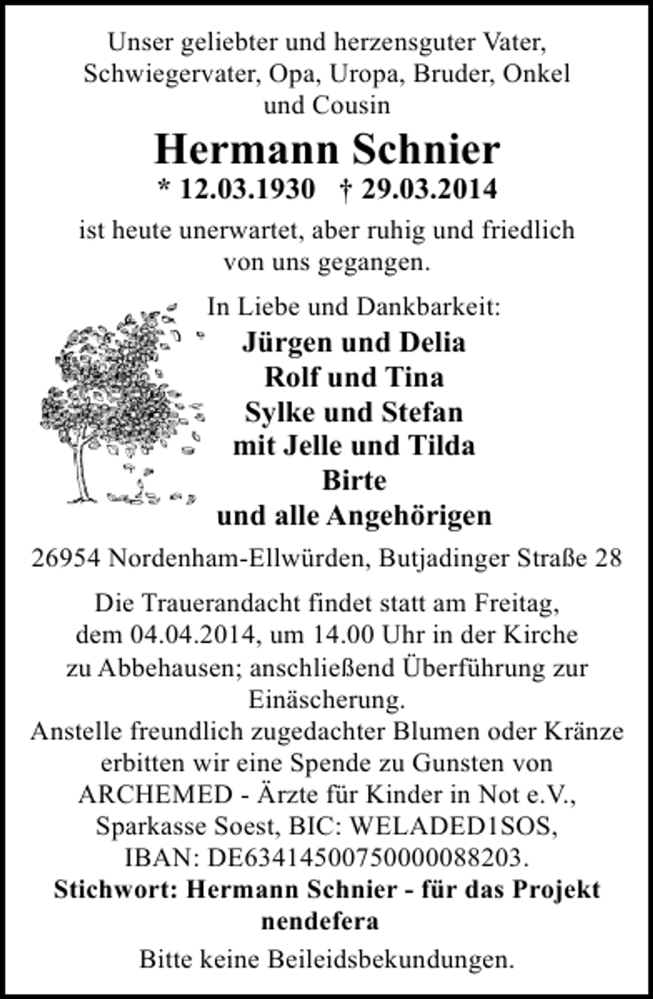 <p>Unser geliebter und herzensguter Vater,<br />Schwiegervater, Opa, Uropa, Bruder, Onkel<br />und Cousin</p><p>Hermann Schnier<br />* 12.03.1930 † 29.03.2014</p><p>ist heute unerwartet, aber ruhig und friedlich<br />von uns gegangen.<br />In Liebe und Dankbarkeit:</p><p>Jürgen und Delia<br />Rolf und Tina<br />Sylke und Stefan<br />mit Jelle und Tilda<br />Birte<br />und alle Angehörigen</p><p>26954 Nordenham-Ellwürden, Butjadinger Straße 28<br />Die Trauerandacht findet statt am Freitag,<br />dem 04.04.2014, um 14.00 Uhr in der Kirche<br />zu Abbehausen; anschließend Überführung zur<br />Einäscherung.<br />Anstelle freundlich zugedachter Blumen oder Kränze<br />erbitten wir eine Spende zu Gunsten von<br />ARCHEMED - Ärzte für Kinder in Not e.V.,<br />Sparkasse Soest, BIC: WELADED1SOS,<br />IBAN: DE63414500750000088203.<br />Stichwort: Hermann Schnier - für das Projekt<br />nendefera<br />Bitte keine Beileidsbekundungen.</p>