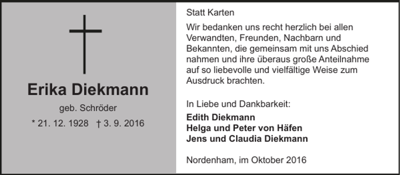 <p>Statt Karten</p><p>Erika Diekmann<br />geb. Schröder<br />* 21. 12. 1928 † 3. 9. 2016</p><p>Wir bedanken uns recht herzlich bei allen<br />Verwandten, Freunden, Nachbarn und<br />Bekannten, die gemeinsam mit uns Abschied<br />nahmen und ihre überaus große Anteilnahme<br />auf so liebevolle und vielfältige Weise zum<br />Ausdruck brachten.<br />In Liebe und Dankbarkeit:<br />Edith Diekmann<br />Helga und Peter von Häfen<br />Jens und Claudia Diekmann<br />Nordenham, im Oktober 2016</p>
