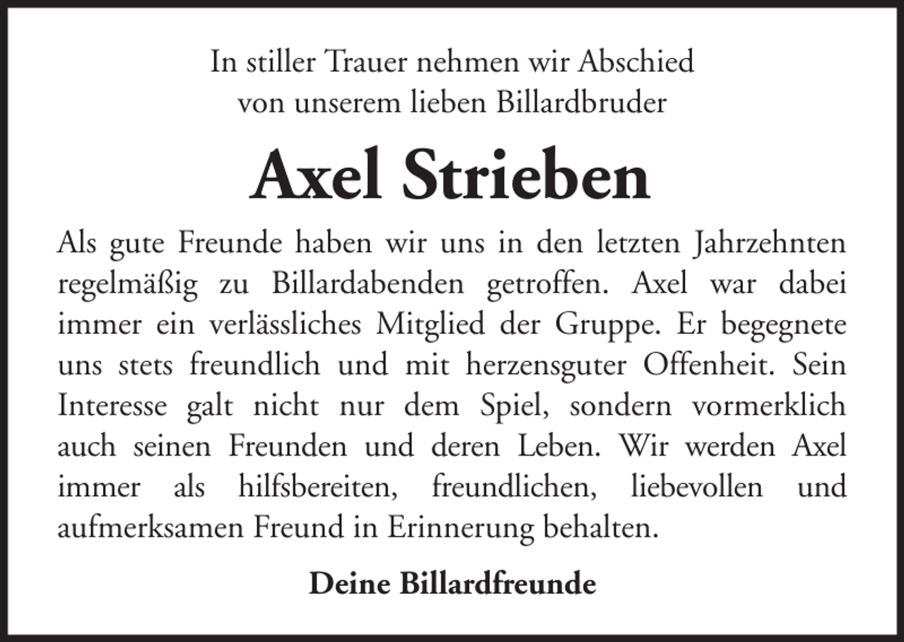 <p>In stiller Trauer nehmen wir Abschied<br />von unserem lieben Billardbruder</p><p>Axel Strieben<br />Als gute Freunde haben wir uns in den letzten Jahrzehnten<br />regelmäßig zu Billardabenden getroffen. Axel war dabei<br />immer ein verlässliches Mitglied der Gruppe. Er begegnete<br />uns stets freundlich und mit herzensguter Offenheit. Sein<br />Interesse galt nicht nur dem Spiel, sondern vormerklich<br />auch seinen Freunden und deren Leben. Wir werden Axel<br />immer als hilfsbereiten, freundlichen, liebevollen und<br />aufmerksamen Freund in Erinnerung behalten.<br />Deine Billardfreunde</p>