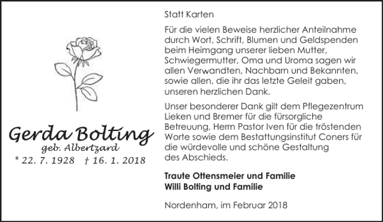 <p>Statt Karten<br />Für die vielen Beweise herzlicher Anteilnahme<br />durch Wort, Schrift, Blumen und Geldspenden<br />beim Heimgang unserer lieben Mutter,<br />Schwiegermutter, Oma und Uroma sagen wir<br />r andten, Nachbarn und Bekannten,<br />allen Verw<br />sowie allen, die ihr das letzte Geleit gaben,<br />unseren herzlichen Dank.</p><p>geb. Alb<br />ge<br />lbertza<br />zard<br />* 22. 7. 1928 † 16. 1. 2018</p><p>Unser besonderer Dank gilt dem Pflegezentrum<br />Lieken und Bremer für die fürsorgliche<br />Betreuung, Herrn Pastor Iven für die tröstenden<br />Worte sowie dem Bestattungsinstitut Coners für<br />die würdevolle und schöne Gestaltung<br />des Abschieds.<br />Traute Ottensmeier und Familie<br />Willi Bolting und Familie<br />Nordenham, im Februar 2018</p>