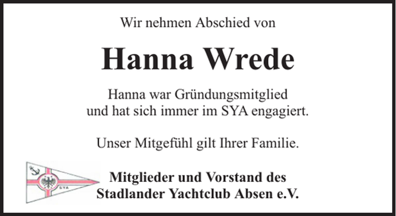 <p>Wir nehmen Abschied von</p><p>Hanna Wrede<br />Hanna war Gründungsmitglied<br />und hat sich immer im SYA engagiert.<br />Unser Mitgefühl gilt Ihrer Familie.<br />Mitglieder und Vorstand des<br />Stadlander Yachtclub Absen e.V.</p>