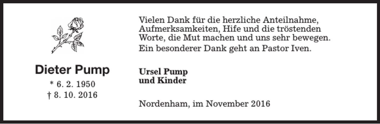 <p>Vielen Dank für die herzliche Anteilnahme,<br />Aufmerksamkeiten, Hife und die tröstenden<br />Worte, die Mut machen und uns sehr bewegen.<br />Ein besonderer Dank geht an Pastor Iven.</p><p>Dieter Pump<br />* 6. 2. 1950<br />† 8. 10. 2016</p><p>Ursel Pump<br />und Kinder<br />Nordenham, im November 2016</p>