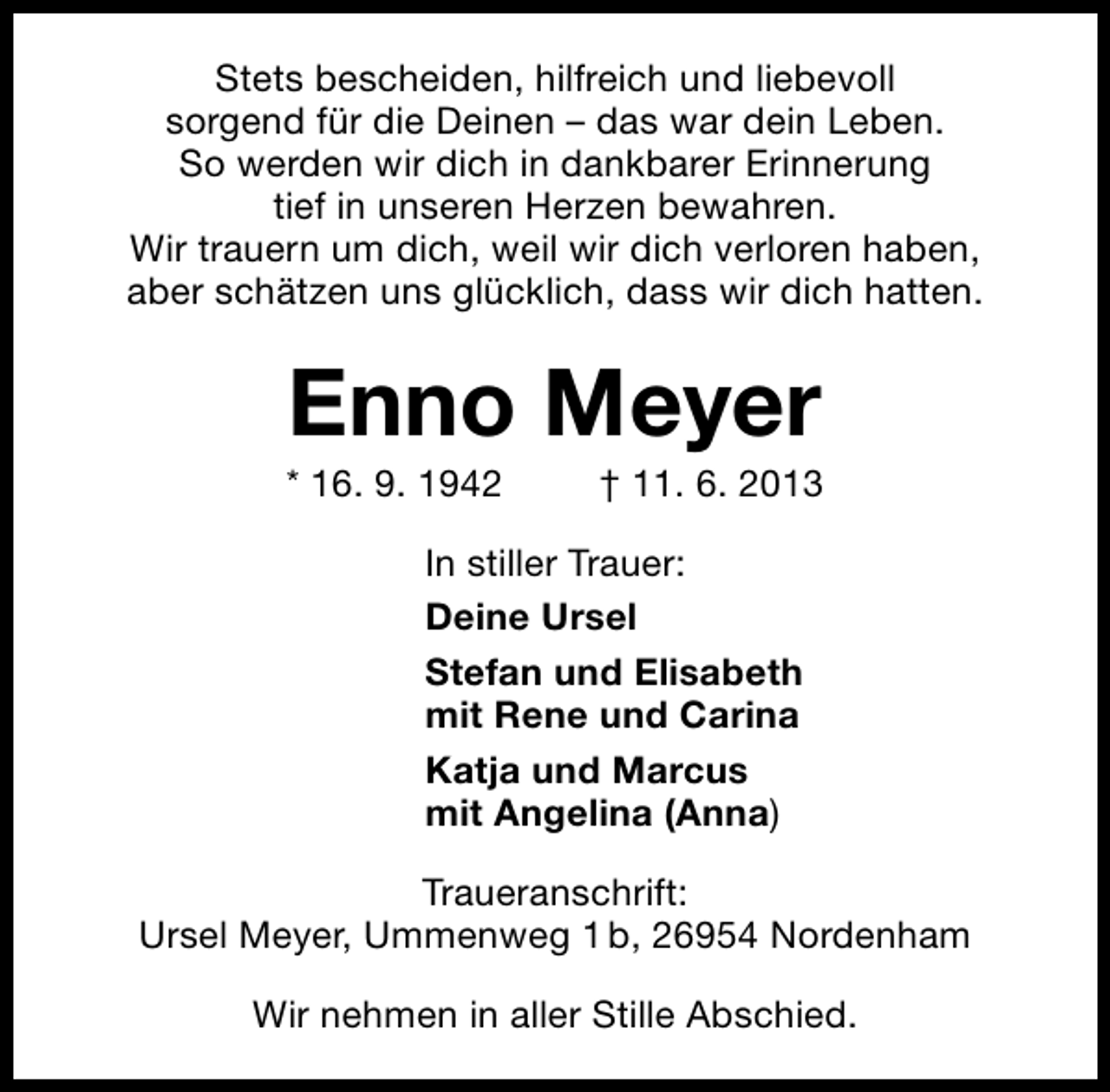 <p>Stets bescheiden, hilfreich und liebevoll<br />sorgend für die Deinen – das war dein Leben.<br />So werden wir dich in dankbarer Erinnerung<br />tief in unseren Herzen bewahren.<br />Wir trauern um dich, weil wir dich verloren haben,<br />aber schätzen uns glücklich, dass wir dich hatten.</p><p>Enno Meyer</p><p>* 16. 9. 1942</p><p>† 11. 6. 2013</p><p>In stiller Trauer:<br />Deine Ursel<br />Stefan und Elisabeth<br />mit Rene und Carina<br />Katja und Marcus<br />mit Angelina (Anna)<br />Traueranschrift:<br />Ursel Meyer, Ummenweg 1 b, 26954 Nordenham<br />Wir nehmen in aller Stille Abschied.</p>
