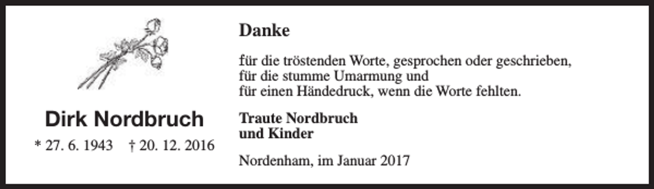 <p>Danke<br />für die tröstenden Worte, gesprochen oder geschrieben,<br />für die stumme Umarmung und<br />für einen Händedruck, wenn die Worte fehlten.</p><p>Dirk Nordbruch<br />* 27. 6. 1943</p><p>† 20. 12. 2016</p><p>Traute Nordbruch<br />und Kinder<br />Nordenham, im Januar 2017</p>