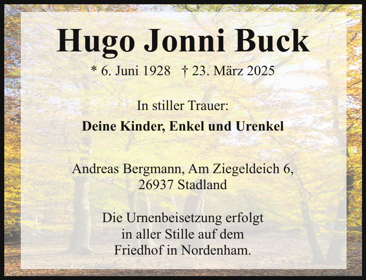 <p>Hugo Jonni Buck<br />* 6. Juni 1928 † 23. März 2025</p><p>In stiller Trauer:<br />Deine Kinder, Enkel und Urenkel<br />Andreas Bergmann, Am Ziegeldeich 6,<br />26937 Stadland<br />Die Urnenbeisetzung erfolgt<br />in aller Stille auf dem<br />Friedhof in Nordenham.</p>