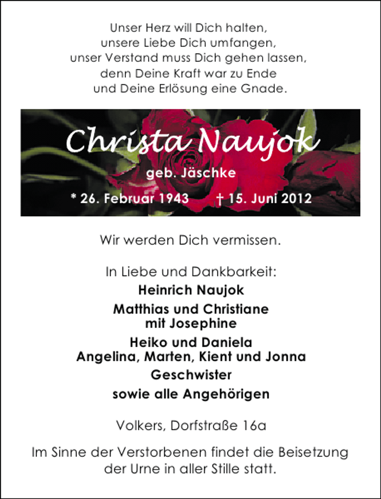 <p>Unser Herz will Dich halten,<br />unsere Liebe Dich umfangen,<br />unser Verstand muss Dich gehen lassen,<br />denn Deine Kraft war zu Ende<br />und Deine Erlösung eine Gnade.</p>
<p>geb. Jäschke<br />* 26. Februar 1943</p>
<p>† 15. Juni 2012</p>
<p>Wir werden Dich vermissen.<br />In Liebe und Dankbarkeit:<br />Heinrich Naujok<br />Matthias und Christiane<br />mit Josephine<br />Heiko und Daniela<br />Angelina, Marten, Kient und Jonna<br />Geschwister<br />sowie alle Angehörigen<br />Volkers, Dorfstraße 16a<br />Im Sinne der Verstorbenen findet die Beisetzung<br />der Urne in aller Stille statt.</p>