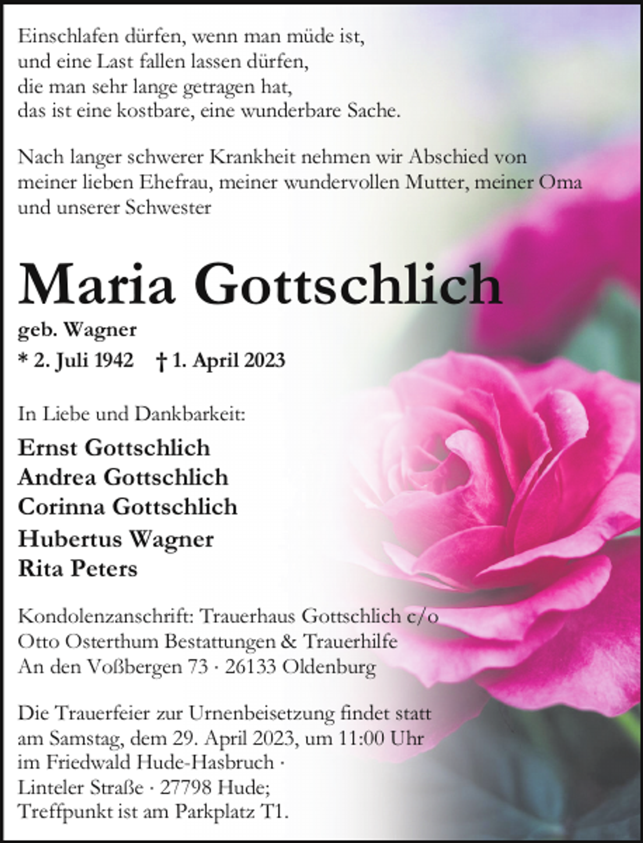 <p>Einschlafen dürfen, wenn man müde ist,<br />und eine Last fallen lassen dürfen,<br />die man sehr lange getragen hat,<br />das ist eine kostbare, eine wunderbare Sache.<br />Nach langer schwerer Krankheit nehmen wir Abschied von<br />meiner lieben Ehefrau, meiner wundervollen Mutter, meiner Oma<br />und unserer Schwester</p><p>Maria Gottschlich<br />geb. Wagner<br />* 2. Juli 1942 † 1. April 2023<br />In Liebe und Dankbarkeit:</p><p>Ernst Gottschlich<br />Andrea Gottschlich<br />Corinna Gottschlich<br />Hubertus Wagner<br />Rita Peters<br />Kondolenzanschrift: Trauerhaus Gottschlich c/o<br />Otto Osterthum Bestattungen &amp; Trauerhilfe<br />An den Voßbergen 73 × 26133 Oldenburg<br />Die Trauerfeier zur Urnenbeisetzung findet statt<br />am Samstag, dem 29. April 2023, um 11:00 Uhr<br />im Friedwald Hude-Hasbruch ×<br />Linteler Straße × 27798 Hude;<br />Treffpunkt ist am Parkplatz T1.</p>