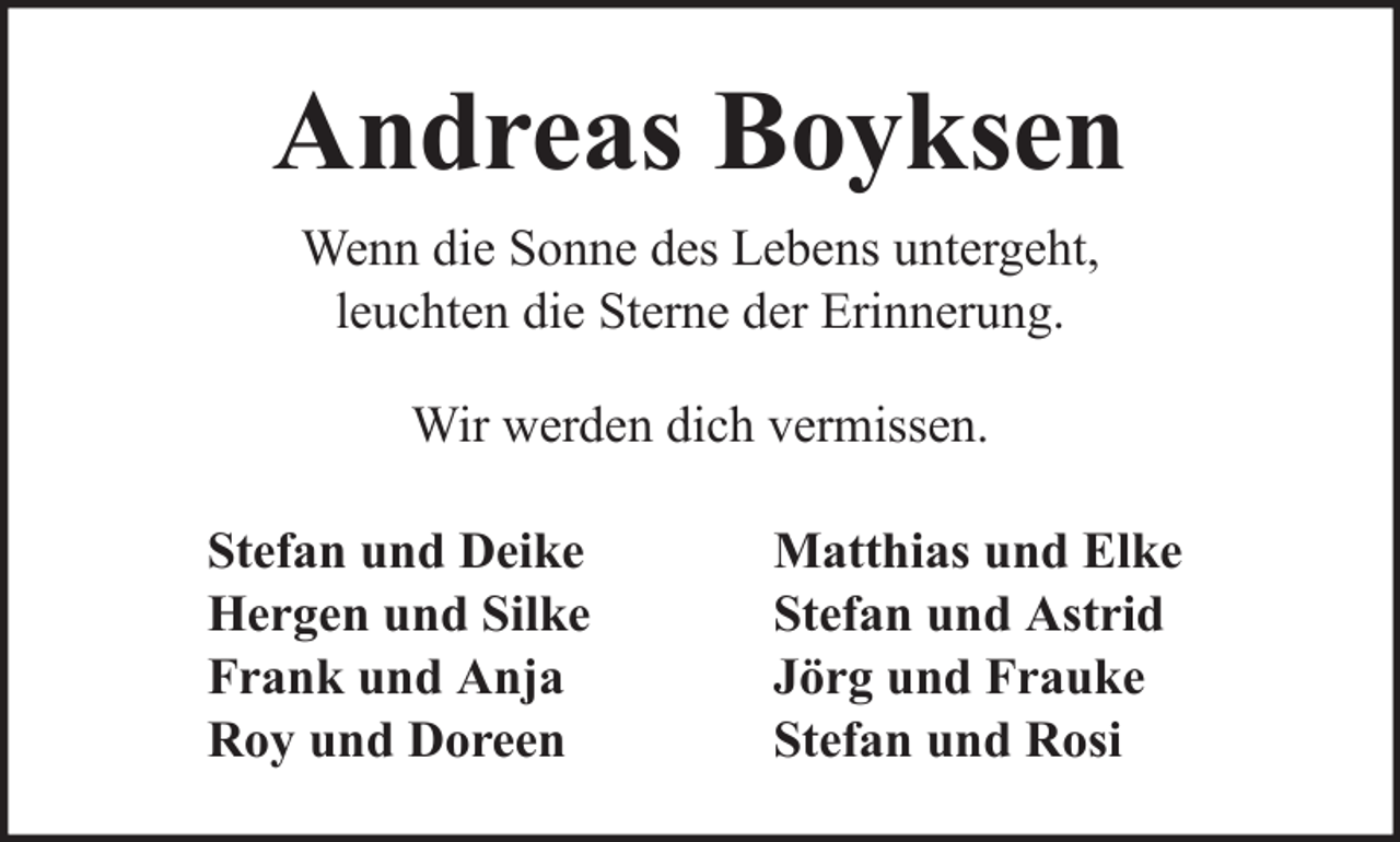 <p>Andreas Boyksen<br />Wenn die Sonne des Lebens untergeht,<br />leuchten die Sterne der Erinnerung.<br />Wir werden dich vermissen.<br />Stefan und Deike<br />Hergen und Silke<br />Frank und Anja<br />Roy und Doreen</p><p>Matthias und Elke<br />Stefan und Astrid<br />Jörg und Frauke<br />Stefan und Rosi</p>