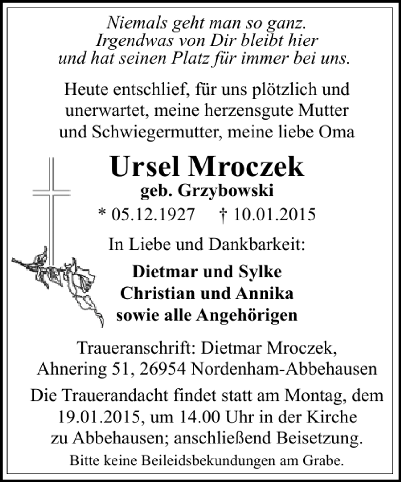 <p>Niemals geht man so ganz.<br />Irgendwas von Dir bleibt hier<br />und hat seinen Platz für immer bei uns.</p><p>Heute entschlief, für uns plötzlich und<br />unerwartet, meine herzensgute Mutter<br />und Schwiegermutter, meine liebe Oma</p><p>Ursel Mroczek</p><p>geb. Grzybowski<br />* 05.12.1927 † 10.01.2015<br />In Liebe und Dankbarkeit:<br />Dietmar und Sylke<br />Christian und Annika<br />sowie alle Angehörigen<br />Traueranschrift: Dietmar Mroczek,<br />Ahnering 51, 26954 Nordenham-Abbehausen<br />Die Trauerandacht findet statt am Montag, dem<br />19.01.2015, um 14.00 Uhr in der Kirche<br />zu Abbehausen; anschließend Beisetzung.<br />Bitte keine Beileidsbekundungen am Grabe.</p>