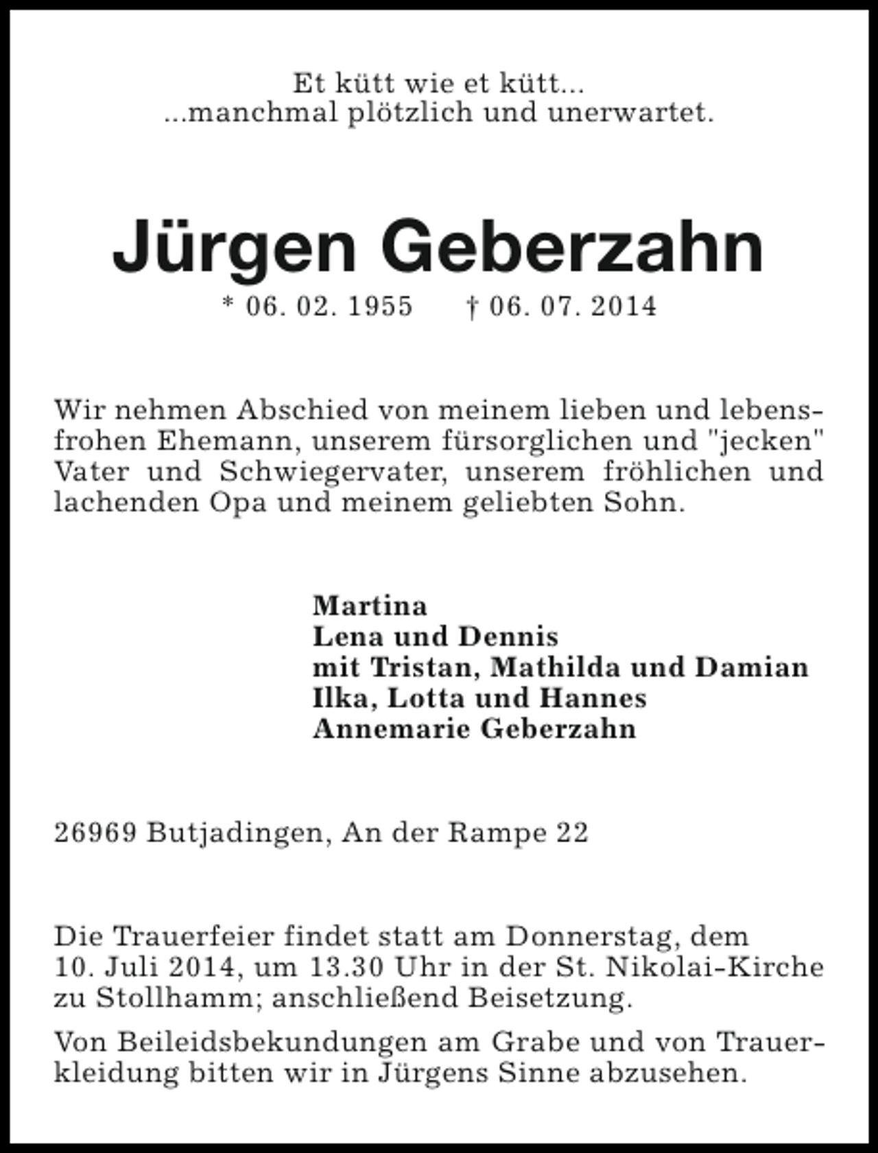 <p>Et kütt wie et kütt...<br />...manchmal plötzlich und unerwartet.</p><p>Jürgen Geberzahn<br />* 06. 02. 1955</p><p>† 06. 07. 2014</p><p>Wir nehmen Abschied von meinem lieben und lebensfrohen Ehemann, unserem fürsorglichen und "jecken"<br />Vater und Schwiegervater, unserem fröhlichen und<br />lachenden Opa und meinem geliebten Sohn.<br />Martina<br />Lena und Dennis<br />mit Tristan, Mathilda und Damian<br />Ilka, Lotta und Hannes<br />Annemarie Geberzahn<br />26969 Butjadingen, An der Rampe 22<br />Die Trauerfeier findet statt am Donnerstag, dem<br />10. Juli 2014, um 13.30 Uhr in der St. Nikolai-Kirche<br />zu Stollhamm; anschließend Beisetzung.<br />Von Beileidsbekundungen am Grabe und von Trauerkleidung bitten wir in Jürgens Sinne abzusehen.</p>