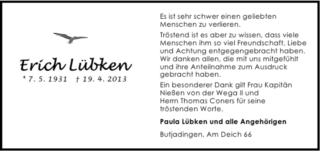 <p>* 7. 5. 1931</p><p>† 19. 4. 2013</p><p>Es ist sehr schwer einen geliebten<br />Menschen zu verlieren.<br />Tröstend ist es aber zu wissen, dass viele<br />Menschen ihm so viel Freundschaft, Liebe<br />und Achtung entgegengebracht haben.<br />Wir danken allen, die mit uns mitgefühlt<br />und ihre Anteilnahme zum Ausdruck<br />gebracht haben.<br />Ein besonderer Dank gilt Frau Kapitän<br />Nießen von der Wega II und<br />Herrn Thomas Coners für seine<br />tröstenden Worte.<br />Paula Lübken und alle Angehörigen<br />Butjadingen, Am Deich 66</p>