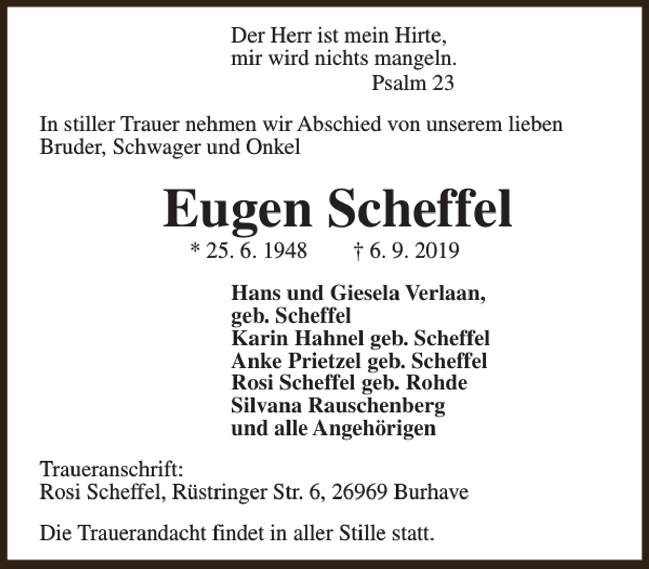 <p>Der Herr ist mein Hirte,<br />mir wird nichts mangeln.<br />Psalm 23<br />In stiller Trauer nehmen wir Abschied von unserem lieben<br />Bruder, Schwager und Onkel</p><p>Eugen Scheffel<br />* 25. 6. 1948</p><p>† 6. 9. 2019</p><p>Hans und Giesela Verlaan,<br />geb. Scheffel<br />Karin Hahnel geb. Scheffel<br />Anke Prietzel geb. Scheffel<br />Rosi Scheffel geb. Rohde<br />Silvana Rauschenberg<br />und alle Angehörigen<br />Traueranschrift:<br />Rosi Scheffel, Rüstringer Str. 6, 26969 Burhave<br />Die Trauerandacht findet in aller Stille statt.</p>