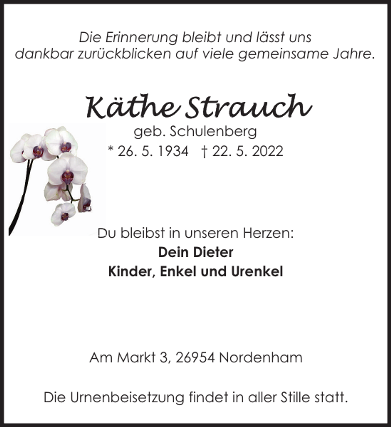 <p>Die Erinnerung bleibt und lässt uns<br />dankbar zurückblicken auf viele gemeinsame Jahre.</p><p>geb. Schulenberg<br />* 26. 5. 1934 † 22. 5. 2022</p><p>Du bleibst in unseren Herzen:<br />Dein Dieter<br />Kinder, Enkel und Urenkel</p><p>Am Markt 3, 26954 Nordenham<br />Die Urnenbeisetzung findet in aller Stille statt.</p>