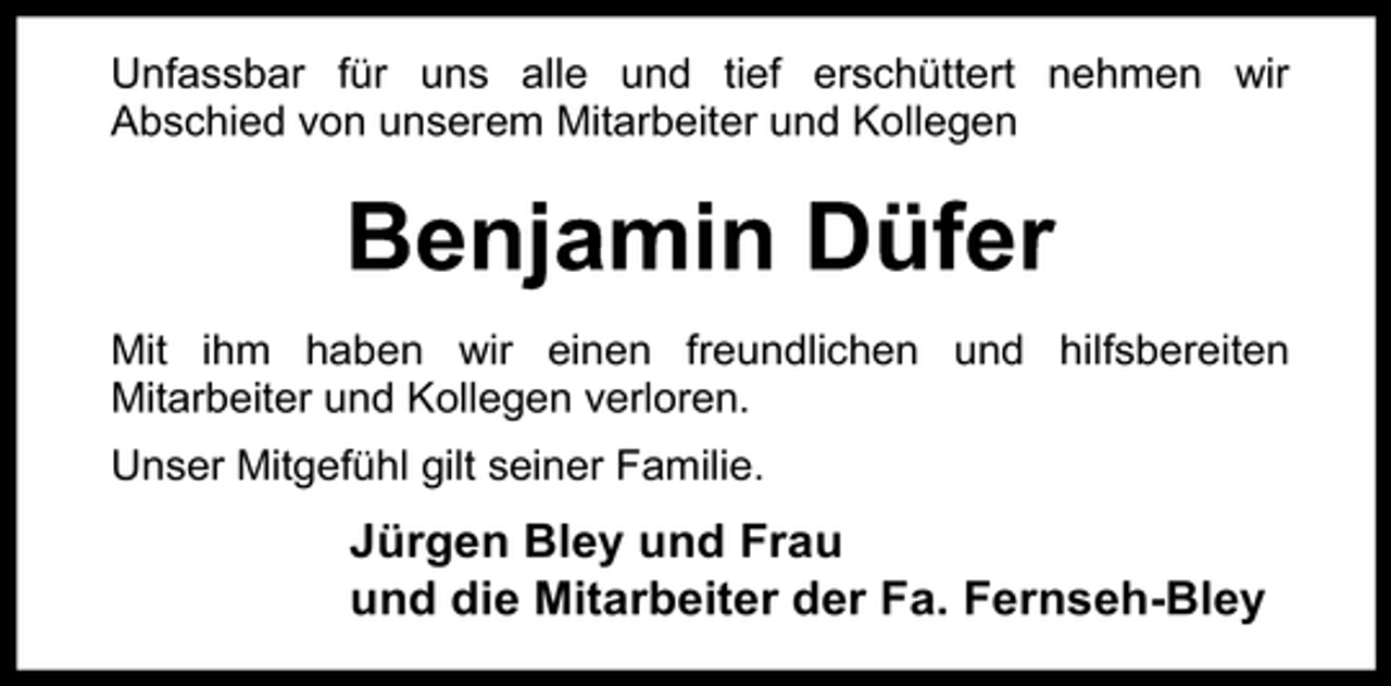 <p>Unfassbar für uns alle und tief erschüttert nehmen wir<br />Abschied von unserem Mitarbeiter und Kollegen</p><p>Benjamin Düfer<br />Mit ihm haben wir einen freundlichen und hilfsbereiten<br />Mitarbeiter und Kollegen verloren.<br />Unser Mitgefühl gilt seiner Familie.</p><p>Jürgen Bley und Frau<br />und die Mitarbeiter der Fa. Fernseh-Bley</p>