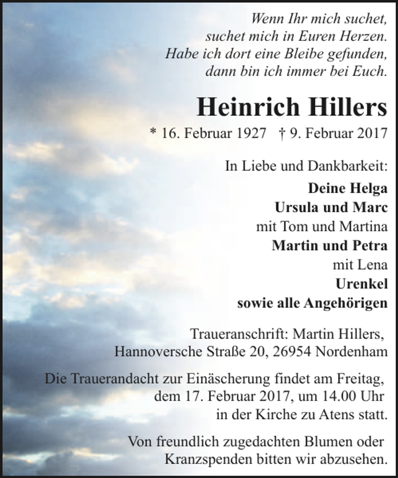 <p>Wenn Ihr mich suchet,<br />suchet mich in Euren Herzen.<br />Habe ich dort eine Bleibe gefunden,<br />dann bin ich immer bei Euch.</p><p>Heinrich Hillers</p><p>* 16. Februar 1927 † 9. Februar 2017<br />In Liebe und Dankbarkeit:<br />Deine Helga<br />Ursula und Marc<br />mit Tom und Martina<br />Martin und Petra<br />mit Lena<br />Urenkel<br />sowie alle Angehörigen<br />Traueranschrift: Martin Hillers,<br />Hannoversche Straße 20, 26954 Nordenham<br />Die Trauerandacht zur Einäscherung findet am Freitag,<br />dem 17. Februar 2017, um 14.00 Uhr<br />in der Kirche zu Atens statt.<br />Von freundlich zugedachten Blumen oder<br />Kranzspenden bitten wir abzusehen.</p>