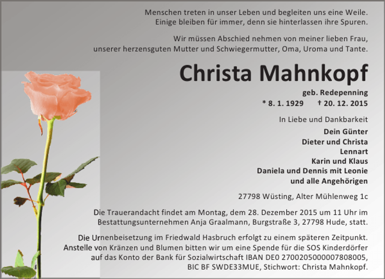 <p>Menschen treten in unser Leben und begleiten uns eine Weile.<br />Einige bleiben für immer, denn sie hinterlassen ihre Spuren.<br />Wir müssen Abschied nehmen von meiner lieben Frau,<br />unserer herzensguten Mutter und Schwiegermutter, Oma, Uroma und Tante.</p><p>Christa Mahnkopf<br />geb. Redepenning<br />* 8. 1. 1929<br />† 20. 12. 2015</p><p>In Liebe und Dankbarkeit<br />Dein Günter<br />Dieter und Christa<br />Lennart<br />Karin und Klaus<br />Daniela und Dennis mit Leonie<br />und alle Angehörigen<br />27798 Wüsting, Alter Mühlenweg 1c<br />ie Trauerandacht findet am Montag, dem 28. Dezember 2015 um 11 Uhr im<br />Bestattungsunternehmen Anja Graalmann, Burgstraße 3, 27798 Hude, statt.<br />rnenbeisetzung im Friedwald Hasbruch erfolgt zu einem späteren Zeitpunkt.<br />on Kränzen und Blumen bitten wir um eine Spende für die SOS Kinderdörfer<br />f das Konto der Bank für Sozialwirtschaft IBAN DE0 2700205000007808005,<br />BIC BF SWDE33MUE, Stichwort: Christa Mahnkopf.</p>