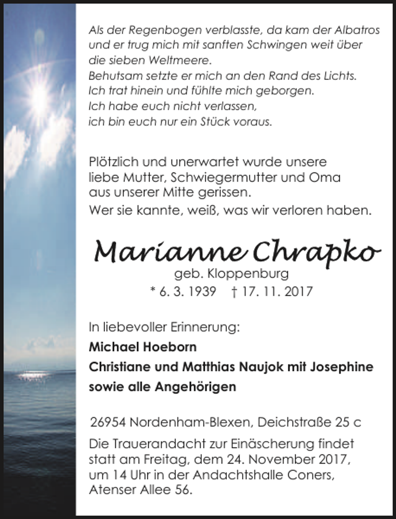 <p>Als der Regenbogen verblasste, da kam der Albatros<br />und er trug mich mit sanften Schwingen weit über<br />die sieben Weltmeere.<br />Behutsam setzte er mich an den Rand des Lichts.<br />Ich trat hinein und fühlte mich geborgen.<br />Ich habe euch nicht verlassen,<br />ich bin euch nur ein Stück voraus.</p><p>Plötzlich und unerwartet wurde unsere<br />liebe Mutter, Schwiegermutter und Oma<br />aus unserer Mitte gerissen.<br />Wer sie kannte, weiß, was wir verloren haben.</p><p>geb. Kloppenburg<br />* 6. 3. 1939 † 17. 11. 2017<br />In liebevoller Erinnerung:<br />Michael Hoeborn<br />Christiane und Matthias Naujok mit Josephine<br />sowie alle Angehörigen<br />26954 Nordenham-Blexen, Deichstraße 25 c<br />Die Trauerandacht zur Einäscherung findet<br />statt am Freitag, dem 24. November 2017,<br />um 14 Uhr in der Andachtshalle Coners,<br />Atenser Allee 56.</p>