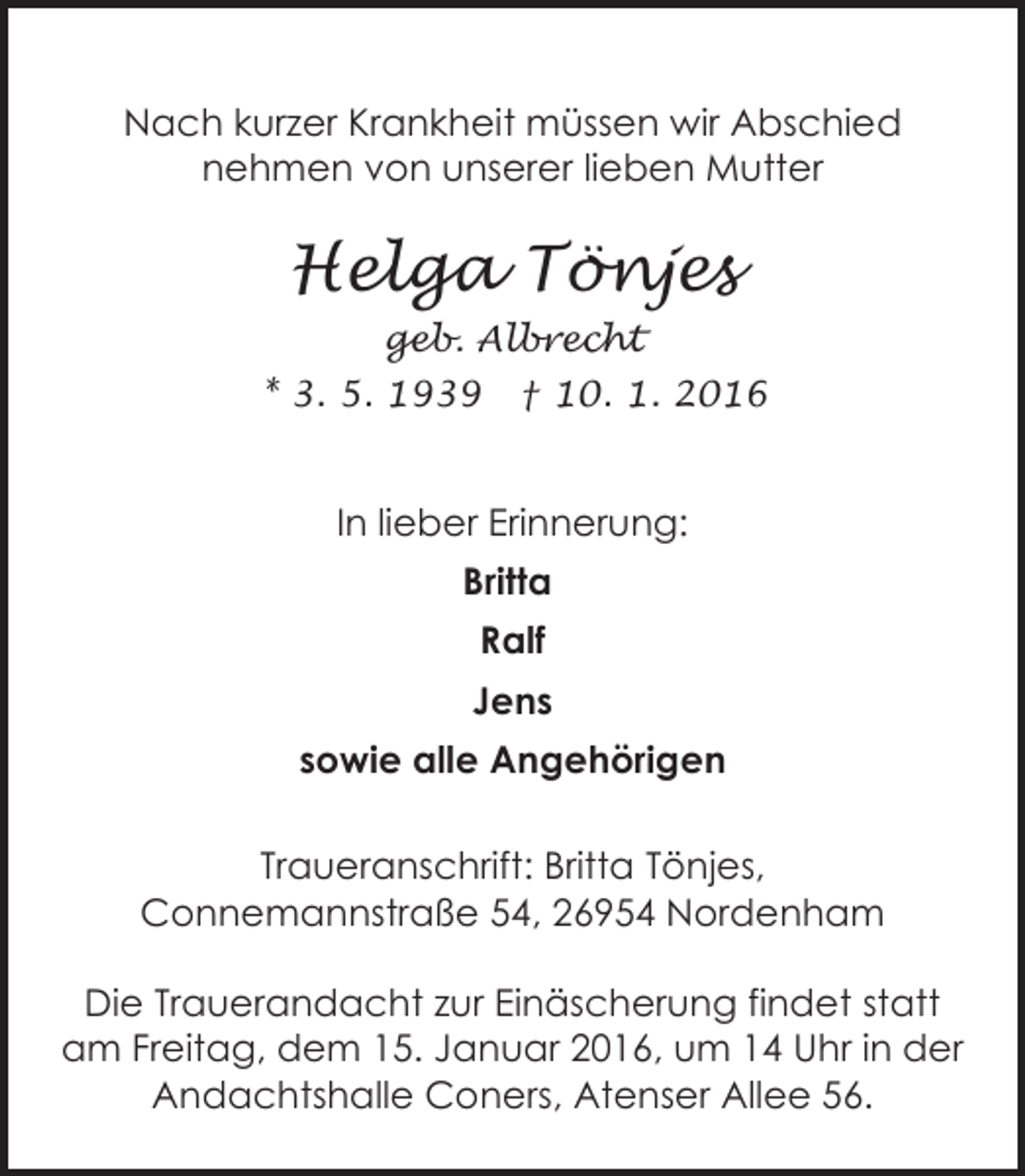 <p>Nach kurzer Krankheit müssen wir Abschied<br />nehmen von unserer lieben Mutter</p><p>Helga Tönjes<br />geb. Albrecht<br />* 3. 5. 1939</p><p>† 10. 1. 2016</p><p>In lieber Erinnerung:<br />Britta<br />Ralf<br />Jens<br />sowie alle Angehörigen<br />Traueranschrift: Britta Tönjes,<br />Connemannstraße 54, 26954 Nordenham<br />Die Trauerandacht zur Einäscherung findet statt<br />am Freitag, dem 15. Januar 2016, um 14 Uhr in der<br />Andachtshalle Coners, Atenser Allee 56.</p>