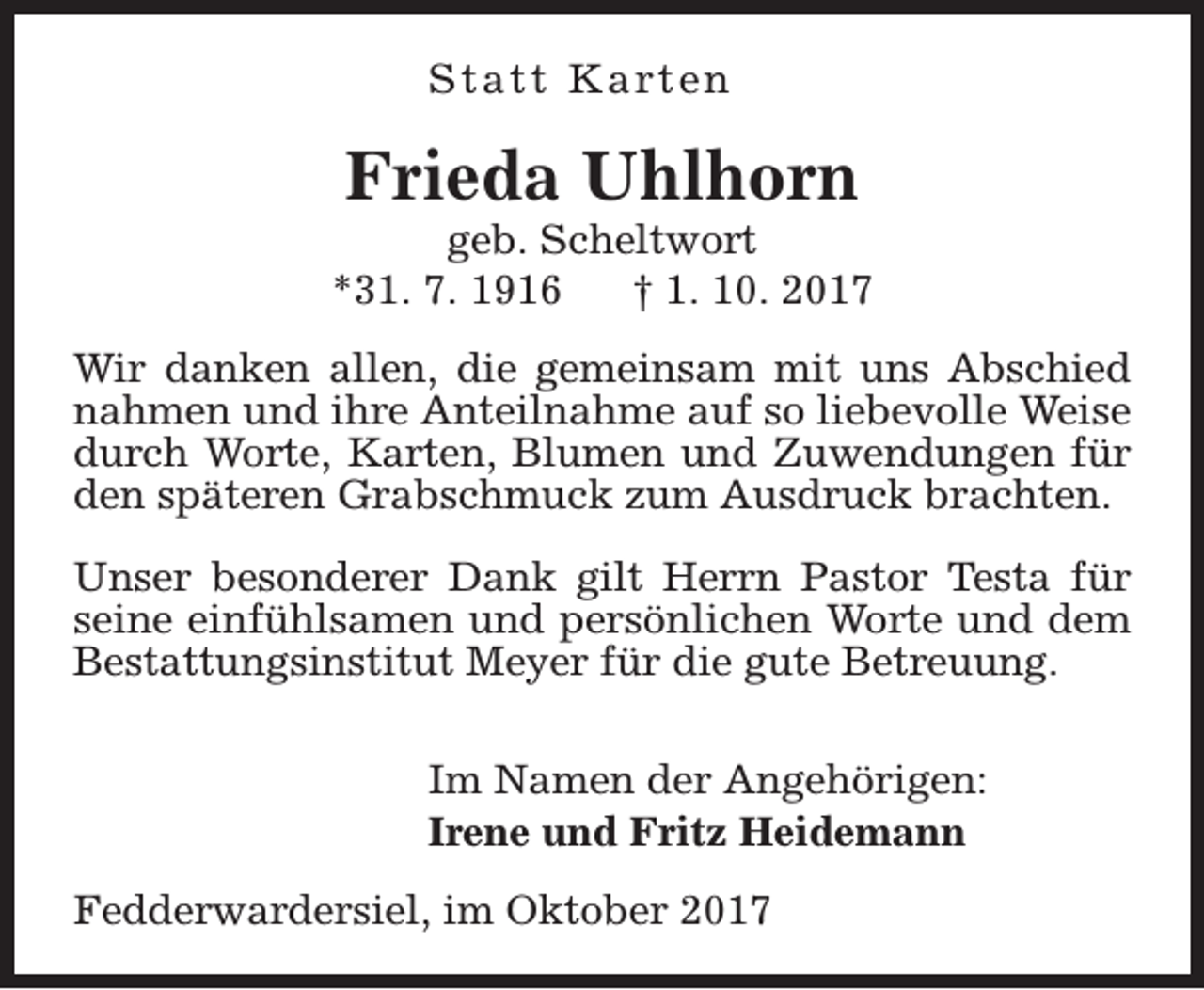<p>S t a t t K a rt e n</p><p>Frieda Uhlhorn</p><p>geb. Scheltwort<br />*31. 7. 1916<br />† 1. 10. 2017<br />Wir danken allen, die gemeinsam mit uns Abschied<br />nahmen und ihre Anteilnahme auf so liebevolle Weise<br />durch Worte, Karten, Blumen und Zuwendungen für<br />den späteren Grabschmuck zum Ausdruck brachten.<br />Unser besonderer Dank gilt Herrn Pastor Testa für<br />seine einfühlsamen und persönlichen Worte und dem<br />Bestattungsinstitut Meyer für die gute Betreuung.<br />Im Namen der Angehörigen:<br />Irene und Fritz Heidemann<br />Fedderwardersiel, im Oktober 2017</p>