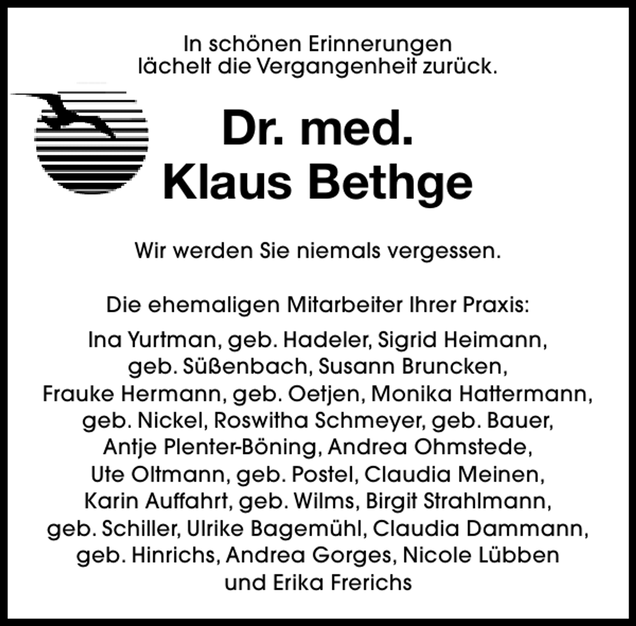 <p>In schönen Erinnerungen<br />lächelt die Vergangenheit zurück.</p><p>Dr. med.<br />Klaus Bethge<br />Wir werden Sie niemals vergessen.<br />Die ehemaligen Mitarbeiter Ihrer Praxis:<br />Ina Yurtman, geb. Hadeler, Sigrid Heimann,<br />geb. Süßenbach, Susann Bruncken,<br />Frauke Hermann, geb. Oetjen, Monika Hattermann,<br />geb. Nickel, Roswitha Schmeyer, geb. Bauer,<br />Antje Plenter-Böning, Andrea Ohmstede,<br />Ute Oltmann, geb. Postel, Claudia Meinen,<br />Karin Auffahrt, geb. Wilms, Birgit Strahlmann,<br />geb. Schiller, Ulrike Bagemühl, Claudia Dammann,<br />geb. Hinrichs, Andrea Gorges, Nicole Lübben<br />und Erika Frerichs</p>